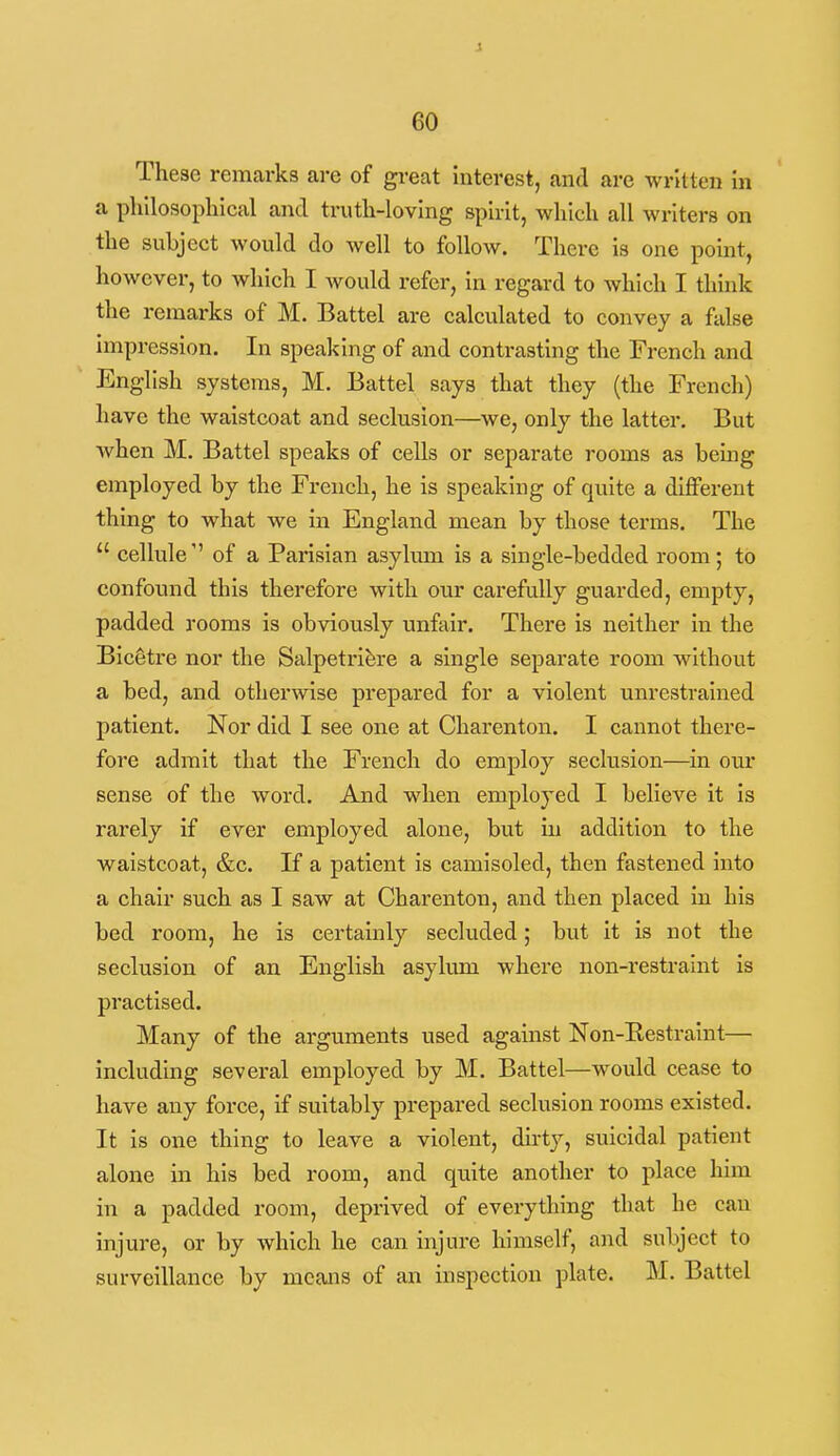 These remarks are of great interest, and are written in a phllosopliical and truth-loving spirit, which all writers on the subject would do Avell to follow. There is one point, however, to which I would refer, in regard to which I think the remarks of M. Battel are calculated to convey a false impression. In speaking of and contrasting the French and English systems, M. Battel says that they (the French) have the waistcoat and seclusion—we, only the latter. But Avhen M. Battel speaks of cells or separate rooms as being employed by the French, he is speaking of quite a different thing to what we in England mean by those terms. The  cellule'' of a Parisian asylum is a single-bedded room; to confound this therefore with our carefully guarded, empty, padded rooms is obviously unfair. There is neither in the Bicetre nor the Salpetri^re a single separate room without a bed, and otherwise prepared for a violent unrestrained patient. Nor did I see one at Charenton. I cannot there- fore admit that the French do employ seclusion—in our sense of the word. And when employed I believe it is rarely if ever employed alone, but in addition to the waistcoat, &c. If a patient is camisoled, then fastened into a chair such as I saw at Chai-enton, and then placed in his bed room, he is certainly seckided; but it is not the seclusion of an English asylum where non-restraint is practised. Many of the arguments used against Non-Eestraint— including several employed by M. Battel—would cease to have any force, if suitably prepared seclusion rooms existed. It is one thing to leave a violent, dirty, suicidal patient alone in his bed room, and quite another to place him in a padded room, deprived of everything that he can injure, or by which he can injure himself, and subject to surveillance by means of an inspection plate. M. Battel