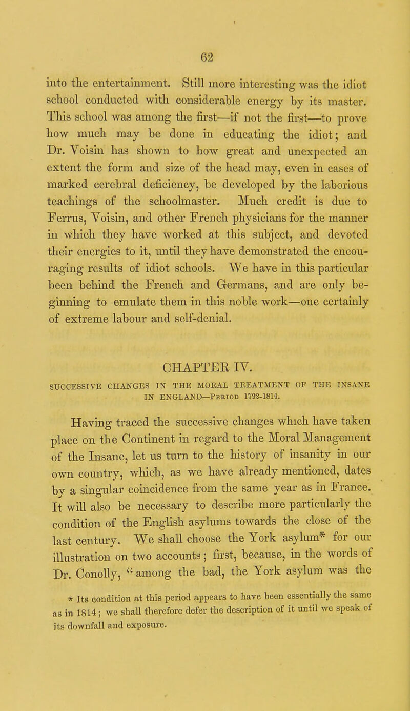 into the entertainment. Still more interesting was the idiot school conducted with considerable energy by its master. This school was among the fii-st—if not the first—^to prove how much may be done in educating the idiot; and Dr. Voisin has shown to how great and unexpected an extent the form and size of the head may, even in cases of marked cerebral deficiency, be developed by the laborious teachings of the schoolmaster. Much credit is due to Ferrus, Voisin, and other French physicians for the manner in which they have worked at this subject, and devoted their energies to it, until they have demonstrated the encou- raging results of idiot schools. We have in this particular been behind the French and Germans, and are only be- ginning to emulate them in this noble work—one certainly of extreme labour and self-denial. CHAPTER IV. SUCCESSIVE CHANGES IN THE MORAL TKEATMENT OF THE INSANE IN ENGLAND—Period 1792-1814. Having traced the successive changes which have taken place on the Continent in regard to the Moral Management of the Insane, let us tuni to the history of insanity in our own coimtry, which, as we have already mentioned, dates by a singular coincidence from the same year as in France. It will also be necessary to describe more particularly the condition of the English asylums towards the close of the last century. We shall choose the York asylum* for oiu- illustration on two accounts ; first, because, in the words of Dr. Conolly,  among the bad, the York asylum was the * Its condition at this period appears to have been essentially the same as in 1814; wo shall therefore defer the description of it until wc speak, of its downfall and exposure.