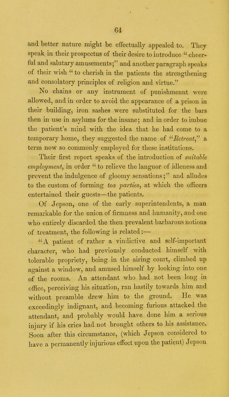 and better nature might be efTectually appealed to. Thej speak in their prospeetus of their desire to introduce  cheer- ful and salutary amusements; and another paragraph speaks of their wish  to cherish in the patients the strengthenbg and consolatoi-y pi'inciples of religion and virtue. No chains or any instrument of punishmennt were allowed, and in order to avoid the appearance of a prison in their building, iron sashes were substituted for the bars then in use in asylums for the insane; and in order to imbue the patient's mind with the idea that he had come to a temporary home, they suggested the name of jBe<?-eai, a term now so commonly employed for these institutions. Their first report speaks of the introduction of suitable employment, in order  to relieve the languor of idleness and prevent the indulgence of gloomy sensations; and alludes to the custom of forming tea parties, at which the officers entertained their guests—the patients. Of Jepson, one of the early superintendents, a man remarkable for the union of firmness and humanity, and one who entirely discarded the then prevalent barbarous notions of treatment, the following is related:— A patient of rather a vindictive and self-important character, who had previously conducted himself with tolerable propriety, being in the airing court, climbed up against a vrindow, and amused himself by looking into one of the rooms. An attendant who had not been long in office, perceiving his situation, ran hastily towards him and without preamble drew him to the ground. He was exceedingly indignant, and becoming furious attacked the attendant, and probably would have done him a serious injury if his cries had not brought others to his assistance. Soon after this circumstance, (which Jepson considered to have a permanently injm-ious effect upon the patient) Jepson