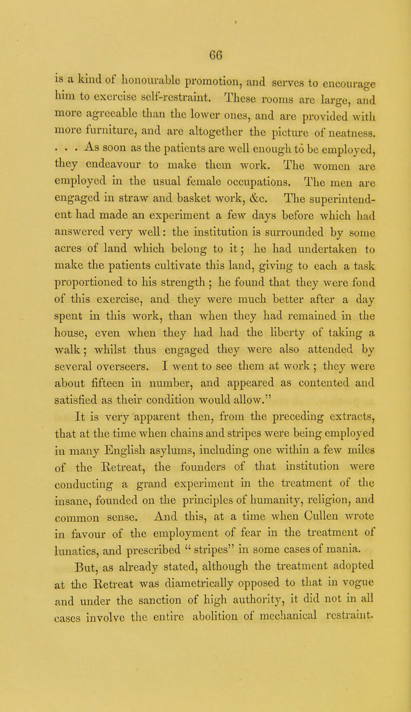 IS a kind of honourable promotion, and serves to encourage him to exercise self-restraint. These rooms are large, and more agreeable than the lower ones, and are provided with more furniture, and are altogether the picture of neatness. ... As soon as the patients are well enough to be employed, they endeavour to make them work. The women are employed in the usual female occupations. The men are engaged in straw and basket work, &c. The superintend- ent had made an experiment a few days before which had answered very well: the institution is surrounded by some acres of land which belong to it; he had undertaken to make the patients cultivate this land, giving to each a task proportioned to his strength ; he found that they were fond of this exercise, and they were much better after a day spent in this woi'k, than when they had remained in the house, even when they had had the liberty of taking a walk; whilst thus engaged they were also attended by several overseers. I went to see them at work ; they were about fifteen in number, and appeared as contented and satisfied as their condition would allow. It is very apparent then, from the preceding extracts, that at the time when chains and stripes were being employed in many English asylums, including one within a few miles of the Eetreat, the founders of that mstitution were conducting a grand experiment in the treatment of tlie insane, founded on the principles of humanity, religion, and common sense. And this, at a time when Cullen wrote in favour of the employment of fear in the treatment of lunatics, and prescribed  stripes in some cases of mania. But, as already stated, although the treatment adopted at the Eetreat was diametrically opposed to that in vogue and under the sanction of high authoi-ity, it did not in all cases involve the entire abolition of mechanical restraint.