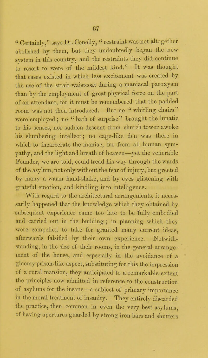  Certainly, says Dr. ConoUy,  restraint was not altogether abolished by them, but they undoubtedly began the new system in this country, and the restraints they did continue to resort to were of the mildest kind. It was thouglit that cases existed in which less excitement was created by the use of the strait waistcoat during a maniacal paroxysm than by the employment of great physical force on the part of an attendant, for it must be remembered that the padded room Avas not then introduced. But no  whirling chairs were employed; no  bath of surprise brought the lunatic to his senses, nor sudden descent from church tower awoke his slumbering intellect; no cage-like den was there in which to incarcerate the maniac, far from all human sym- pathy, and the light and breath of heaven—yet the venerable Founder, we are told, could tread his way through the wards of the asylum, not only without the fear of injury, but greeted by many a warm hand-shake, and by eyes glistening with grateful emotion, and kindling into intelligence. With regard to the architectural arrangements, it neces- sarily happened that the knowledge which they obtained by subsequent experience came too late to be fully embodied and carried out in the building; in planning which they were compelled to take for granted many current ideas, afterwards falsified by their own experience. Notwith- standing, in the size of their rooms, in the general arrange- ment of the house, and especially in the avoidance of a gloomy prison-like aspect, substituting for this the impression of a rural mansion, they anticipated to a remarkable extent the principles now admitted in reference to the construction of asylums for the insane—a subject of primary importance in the moral treatment of insanity. They entirely discarded the practice, then common in even the very best asylums, of having apertures guarded by strong iron bars and shutters