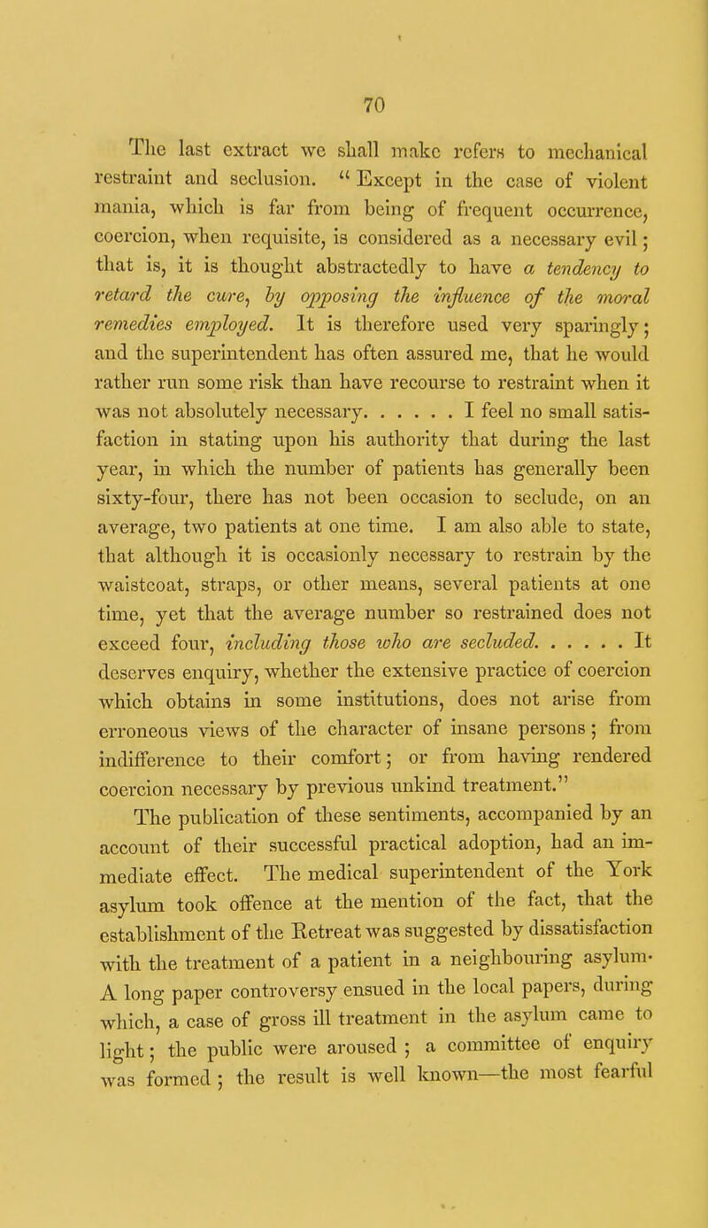 The last extract we sliall make refers to mechanical restraint and seclusion.  Except in the case of violent mania, which is far from being of frequent occurrence, coercion, when requisite, is considered as a necessary evil; that is, it is thought abstractedly to have a tendency to retard the cure^ hy opposing the mjluence of the moral remedies em2oloyed. It is therefore used very sparingly; and the superintendent has often assured me, that he would rather run some risk than have recourse to restraint when it was not absolutely necessary I feel no small satis- faction in stating upon his authority that during the last year, in which the number of patients has generally been sixty-four, there has not been occasion to seclude, on an average, two patients at one time. I am also able to state, that although it is occasionly necessary to restrain by the waistcoat, straps, or other means, several patients at one time, yet that the average number so restrained does not exceed four, including those who are secluded. It deserves enquiry, whether the extensive practice of coercion which obtains in some institutions, does not arise from erroneous views of the character of insane persons; from indifference to their comfort; or from having rendered coercion necessary by previous unkind treatment. The publication of these sentiments, accompanied by an account of their successful practical adoption, had an im- mediate effect. The medical superintendent of the York asylum took offence at the mention of the fact, that the establishment of the Retreat was suggested by dissatisfaction with the treatment of a patient in a neighbouring asylum- A long paper controversy ensued in the local papers, dunng which, a case of gross ill treatment in the asylum came to light; the public were aroused ; a committee of enquiry was formed ; the result is Avell known—the most fearful