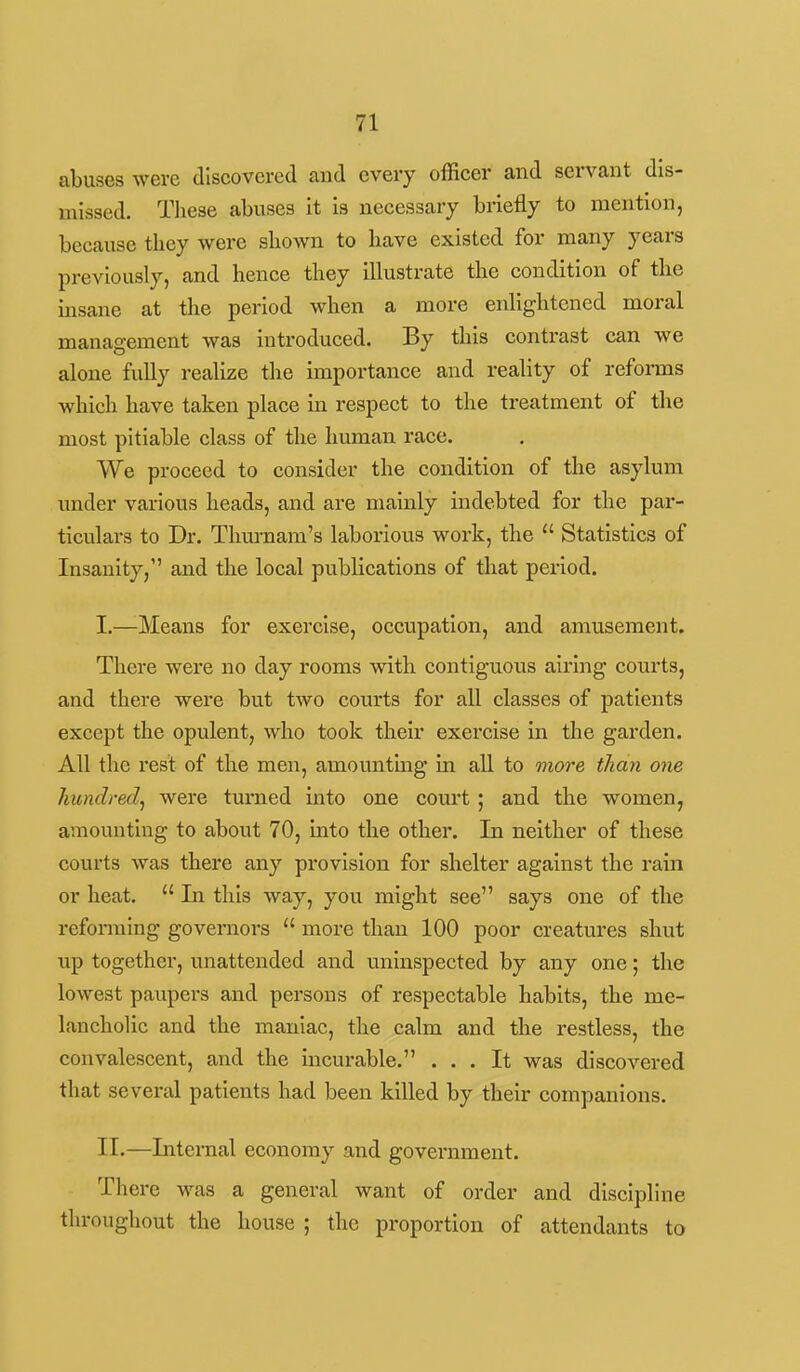 abuses were discovered and every officer and servant dis- missed. These abuses it is necessary briefly to mention, because they were shown to have existed for many years previously, and hence they illustrate the condition of the insane at the period when a more enlightened moral management was introduced. By this contrast can we alone fuUy realize the importance and reality of reforms which have taken place in respect to the treatment of the most pitiable class of the human race. We proceed to consider the condition of the asylum under various heads, and are mainly indebted for the par- ticulars to Dr. Thm-nam's laborious work, the  Statistics of Insanity, and the local publications of that period. I. —Means for exercise, occupation, and amusement. There were no day rooms with contiguous airing courts, and there were but two courts for all classes of patients except the opulent, who took their exercise in the garden. All the rest of the men, amounting in all to more than one hiindredj were turned into one court; and the women, amounting to about 70, into the other. In neither of these courts was there any provision for shelter against the rain or heat.  In this way, you might see says one of the reforming governors  more than 100 poor creatures shut up together, unattended and uninspected by any one; the lowest paupers and persons of respectable habits, the me- lancholic and the maniac, the calm and the restless, the convalescent, and the incurable. ... It was discovered that several patients had been killed by their companions. II. —Internal economy and government. There was a general want of order and discipline throughout the house ; the proportion of attendants to