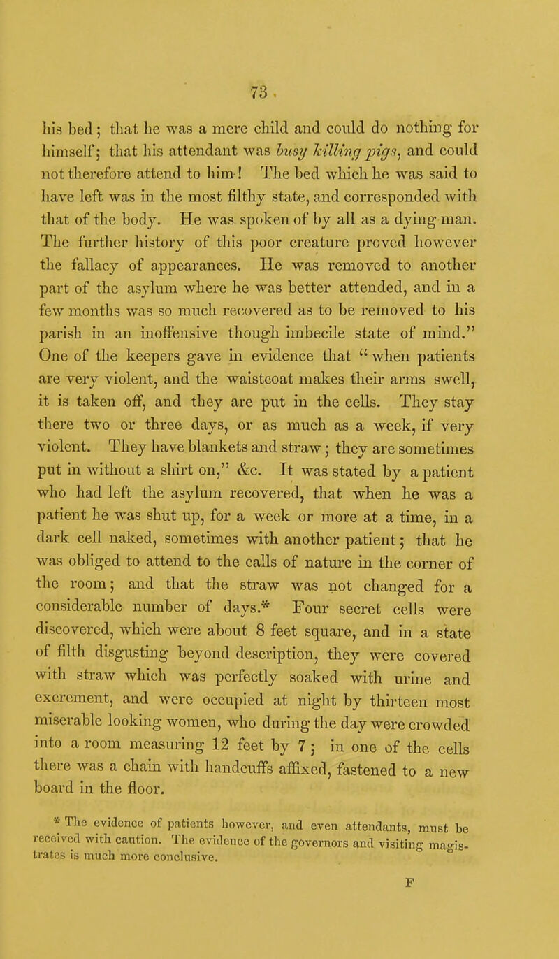his bed; that he was a mere child and could do nothing for himself; that his attendant was husy Icillinq pigs^ and could not therefore attend to him-! Tlie bed which he was said to have left was in the most filthy state, and corresponded with that of the body. He was spoken of by all as a dying man. The further history of this poor creature proved however the fallacy of appearances. He was removed to another part of the asylum where he was better attended, and in a few months was so much recovered as to be removed to his parish in an inoffensive though imbecile state of mind. One of the keepers gave in evidence that  when patients are very violent, and the waistcoat makes their arms swell, it is taken off, and they are put in the cells. They stay there two or three days, or as much as a week, if very violent. They have blankets and straw; they are sometimes put in without a shirt on, &c. It was stated by a patient who had left the asylum recovered, that when he was a patient he was shut up, for a week or more at a time, in a dark cell naked, sometimes with another patient; that he was obliged to attend to the calls of nature in the corner of the room; and that the straw was not changed for a considerable number of days.* Four secret cells were discovered, which were about 8 feet square, and in a state of filth disgusting beyond description, they were covered with straw which was perfectly soaked with urine and excrement, and were occupied at night by thirteen most miserable looking women, who during the day were crowded into a room measuring 12 feet by 7; in one of the cells there was a chain with handcuffs affixed, fastened to a new board in the floor. » The evidence of patients however, and even attendants, must be received with caution. The evidence of tlie governors and visiting magis- trates is much more conclusive. ° P