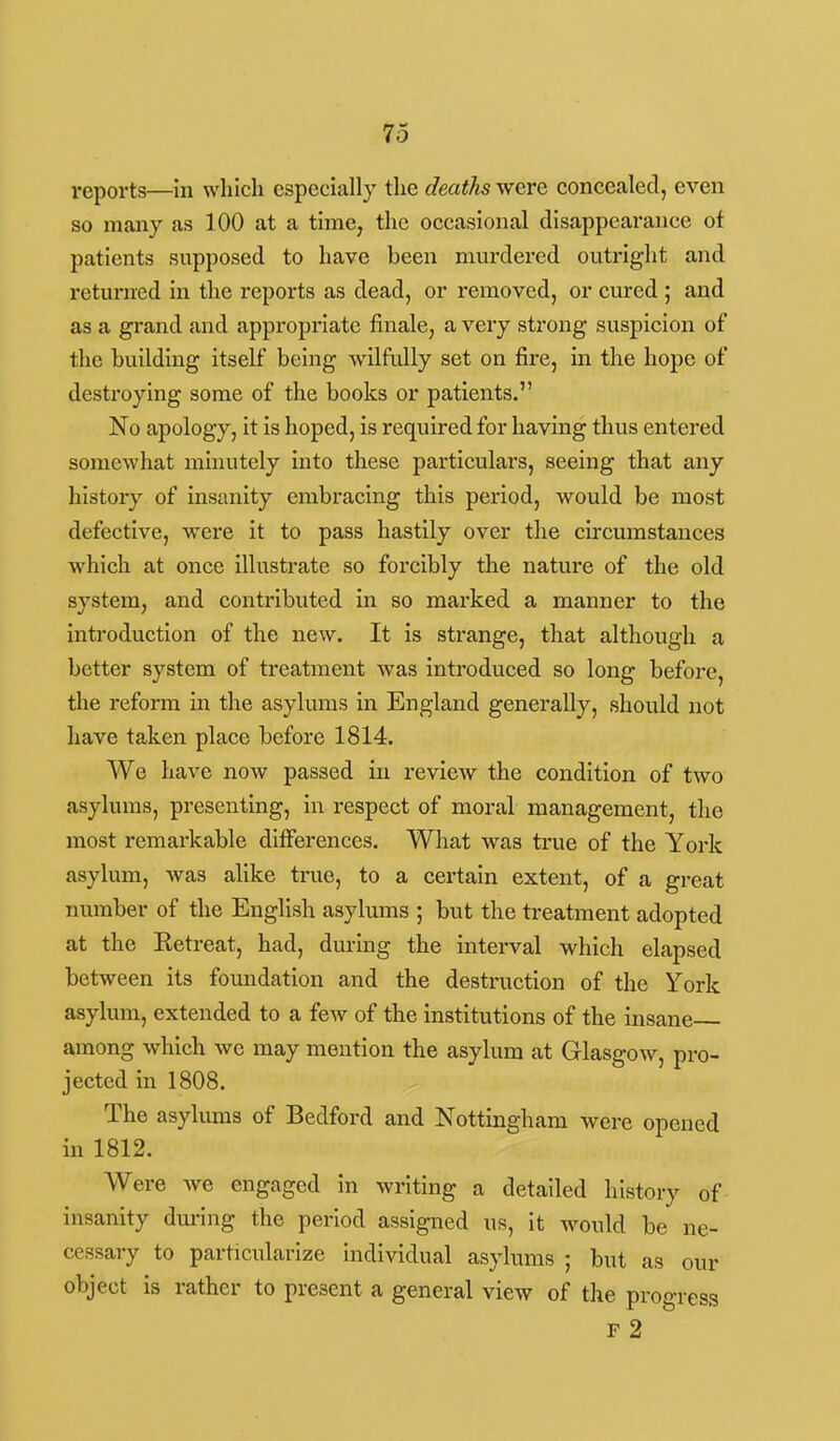 reports—in which especially the deaths were concealed, even so many as 100 at a time, the occasional disappearance of patients supposed to have been mui'dered outright and returned in the reports as dead, or removed, or cured ; and as a grand and appropriate finale, a very strong suspicion of the building itself being wilfully set on fire, in the hope of destroying some of the books or patients. No apology, it is hoped, is required for having thus entered somewhat minutely into these particulars, seeing that any history of insanity embracing this period, would be most defective, were it to pass hastily over the circumstances which at once illustrate so forcibly the nature of the old system, and contributed in so marked a manner to the introduction of the new. It is strange, that although a better system of treatment was introduced so long before, the reform in the asylums in England generally, should not liave taken place before 1814. We have now passed in review the condition of two asylums, presenting, in respect of moral management, the most remarkable differences. What was true of the York asylum, was ahke true, to a certain extent, of a great number of the English asylums ; but the treatment adopted at the Retreat, had, during the interval which elapsed between its foundation and the destruction of the York asylum, extended to a few of the institutions of the insane among which we may mention the asylum at Glasgow, pro- jected in 1808. The asylums of Bedford and Nottingham were opened in 1812. Were Ave engaged in writing a detailed history of insanity during the period assigned us, it would be ne- cessary to particularize individual asylums ; but as our object is rather to present a general view of the progress F 2