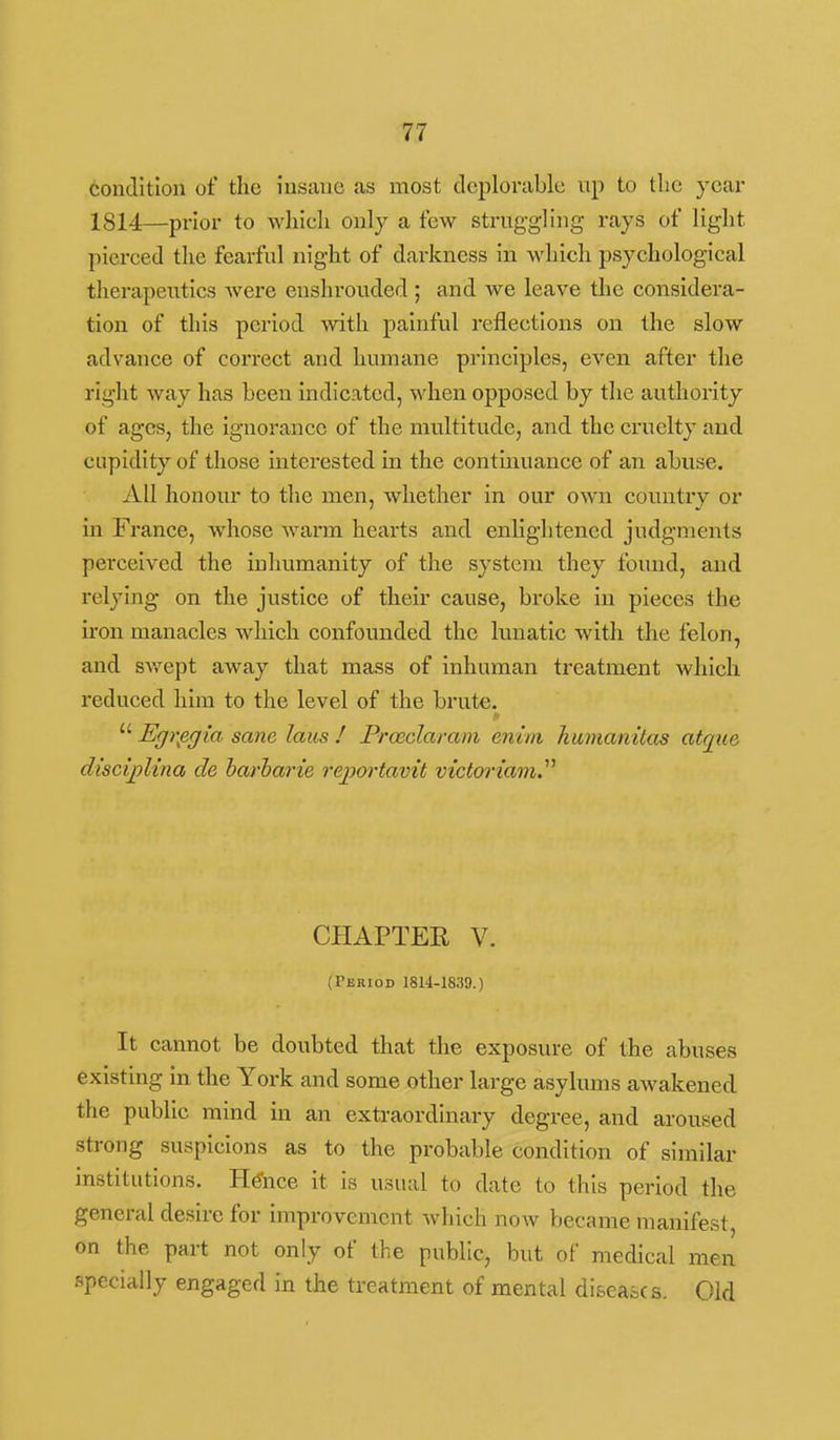 condition of the insane as most deplorable up to tlic year 1814—prior to wliieh only a few struggling rays of light pierced the fearful night of darkness in which psychological therapeutics were enshrouded; and we leave the considera- tion of this period with painful reflections on the slow advance of correct and humane principles, even after the right way has been indicated, when opposed by the authority of ages, the Ignorance of the multitude, and the cruelty and cupidity of those interested in the contmuance of an abuse. All honour to the men, whether in our own country or in France, whose warm hearts and enlightened judgments perceived the inhumanity of the system they found, and relying on the justice of their cause, broke in pieces the iron manacles which confounded the lunatic with the felon, and swept away that mass of inhuman treatment which reduced him to the level of the brute.  Egrpgia sane laus ! Prcedaram enim kmnamtas atque disctjoUna de harharie reportavit victoriam^^ CHAPTER V. (Period 1814-1839.) It cannot be doubted that the exposure of the abuses existing in the York and some other large asylums awakened the public mind in an extraordinary degree, and aroused strong suspicions as to the probable condition of similar institutions. Hence it is usual to date to this period the general desire for improvement which now became manifest, on the part not only of the public, but of medical men specially engaged in the treatment of mental diseases. Old