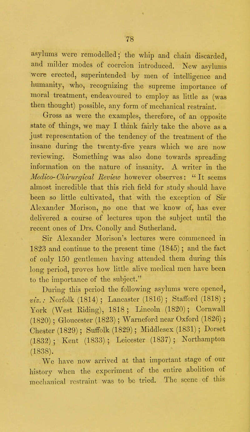 asylums were remodelled; the whip and cham discarded, and milder modes of coercion introduced. New asylums were erected, superintended by men of intelligence and humanity, who, recognizing the supreme importance of moral treatment, endeavoured to employ as little as (was then thought) possible, any form of mechanical restraint. Gross as were the examples, therefore, of an opposite state of things, we may I tliink fairly take the above as a just representation of the tendency of the treatment of the insane during the twenty-five years which we are now reviewing. Something was also done towards spreading information on the nature of insanity. A writer in the Medico- CMrurgical Review however observes:  It seems almost incredible that this rich field for study should have been so little cultivated, that with the exception of Sir Alexander Morison, no one that we know of, has ever delivered a course of lectures upon the subject until the recent ones of Drs. ConoUy and Sutherland. Sir Alexander Morison's lectures were commenced in 1823 and continue to the present time (1845); and the fact of only 150 gentlemen having attended them during this long period, proves how little alive medical men have been to the importance of the subject. During this period the following asylums were opened, viz.: Norfolk (1814) ; Lancaster (1816) ; Stafford (1818) ; York (West Kiding), 1818; Lincoln (1820); Cornwall (1820); Gloucester (1823); Wamefordnear Oxford (1826); Chester (1829); Suffolk (1829); Middlesex (1831); Dorset (1832); Kent (1833) ; Leicester (1837); Northampton (1838). . We have now arrived at that important stage of our history when the experiment of the entire abolition of mechanical restraint was to be tried. The scene of this