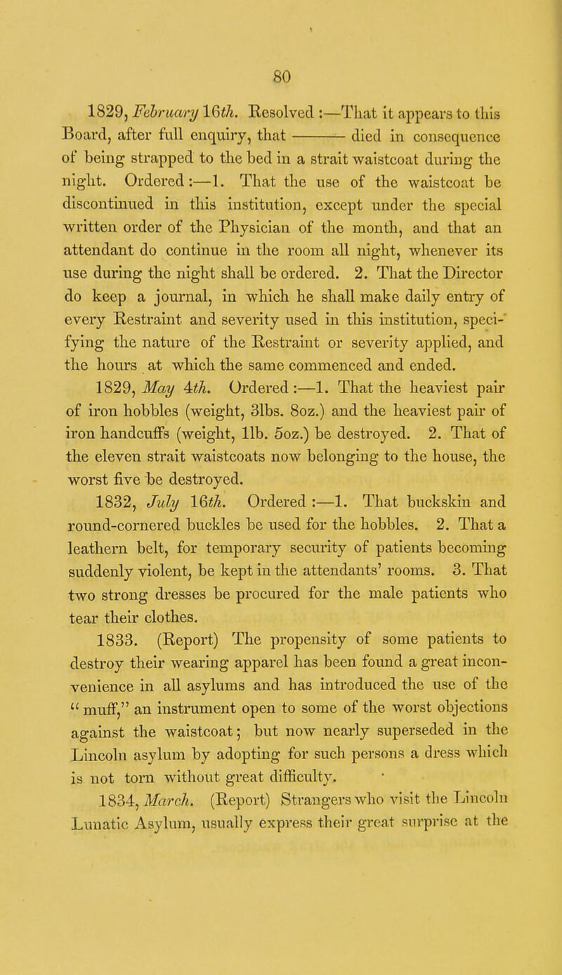 1829, Fehruary IQth. Kesolved :—That it appears to this Board, after full enquiry, that died in consequence of being strapped to the bed in a strait waistcoat during the night. Ordered:—1. That the use of the waistcoat be discontinued in this institution, except under the special written order of tlie Physician of the month, and that an attendant do continue in the room all night, whenever its use during the night shall be ordered. 2. That the Director do keep a journal, in which he shall make daily entiy of every Restraint and severity used in this institution, speci- fying the nature of tbe Restraint or severity applied, and the hours at which the same commenced and ended. 1829, May 4:th. Ordered :—1. That the heaviest pair of iron hobbles (weight, 31bs. 8oz.) and the heaviest pair of iron handcuffs (weight, lib. 5oz.) be destroyed. 2. That of the eleven strait waistcoats now belonging to the house, the worst five be destroyed. 1832, July IQth. Ordered :—1. That buckskin and round-cornered buckles be used for the hobbles. 2. That a leathern belt, for temporary security of patients becoming suddenly violent, be kept in the attendants' rooms. 3. That two strong dresses be procured for the male patients who tear their clothes. 1833, (Report) The propensity of some patients to destroy their wearing apparel has been found a great incon- venience in all asylums and has introduced the use of the  muff, an instrument open to some of the worst objections against the waistcoat; but now nearly superseded in the Lincoln asylum by adopting for such persons a dress which is not torn without great difficulty. 1834, Mfrc7«. (Report) Strangers who visit tlie Lincoln Lunatic Asylum, usually express tlieir great surprise at tlie