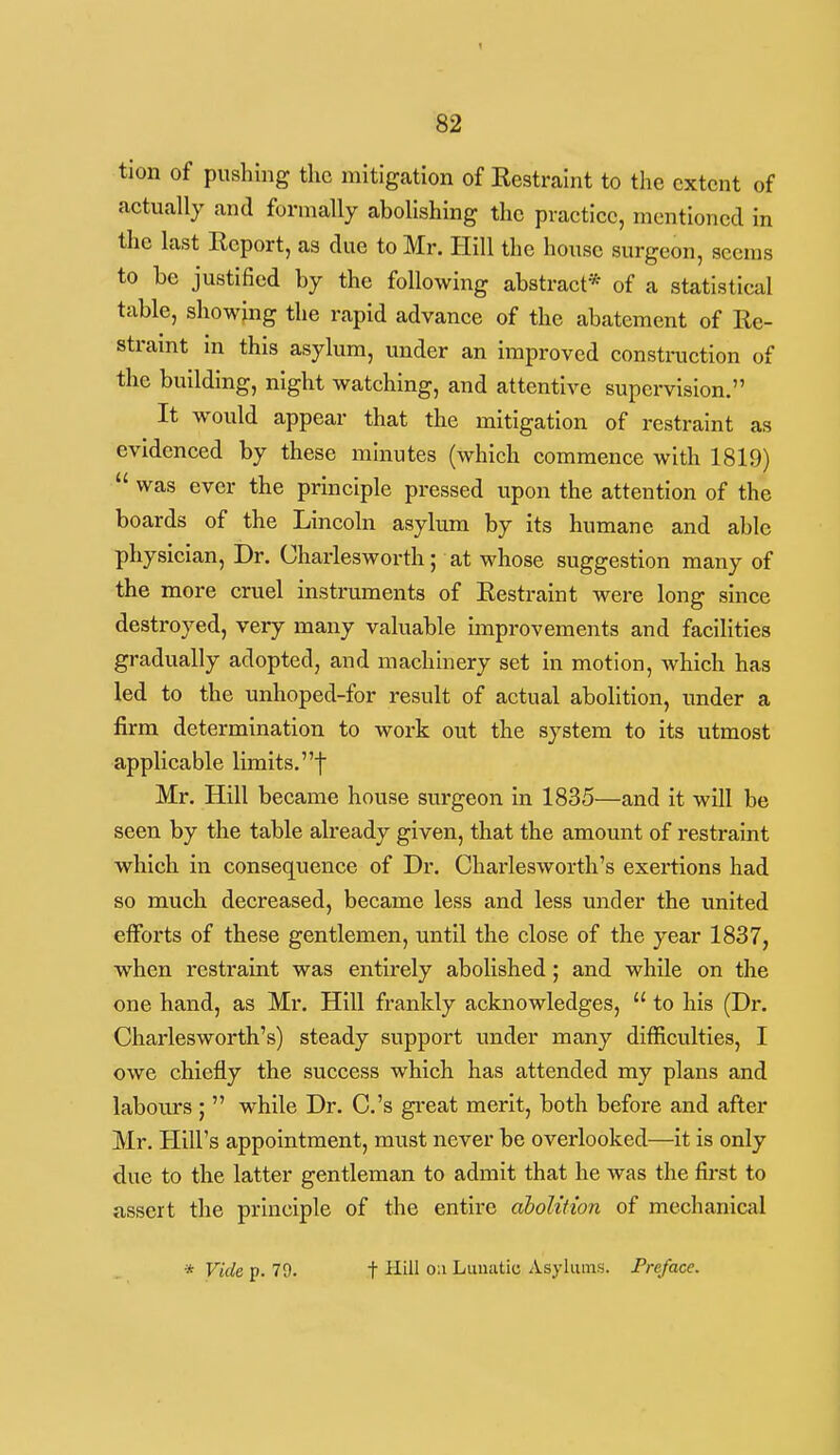 tion of pushing tlic mitigation of Eestraint to the extent of actually and formally abolishing the practice, mentioned in the last Report, as due to Mr. Hill the house surgeon, seems to be justified by the following abstract* of a statistical table, showing the rapid advance of the abatement of Re- straint in this asylum, under an improved constraction of the building, night watching, and attentive supervision. It would appear that the mitigation of restraint as evidenced by these minutes (which commence with 1819)  was ever the principle pressed upon the attention of the boards of the Lincoln asylum by its humane and able physician. Dr. Charlesworth; at whose suggestion many of the more cruel instruments of Restraint were long since destroyed, very many valuable improvements and facilities gradually adopted, and machinery set in motion, which has led to the unhoped-for result of actual abolition, under a firm determination to work out the system to Its utmost applicable limits, f Mr, Hill became house surgeon In 1835—and It will be seen by the table already given, that the amount of restraint which In consequence of Dr. Charlesworth's exertions had so much decreased, became less and less under the united efforts of these gentlemen, until the close of the year 1837, when restraint was entirely abolished; and while on the one hand, as Mr. Hill frankly acknowledges,  to his (Dr. Charlesworth's) steady support under many difficulties, I owe chiefly the success which has attended my plans and labours ;  while Dr. C.'s great merit, both before and after Mr. Hill's appointment, must never be overlooked—It Is only due to the latter gentleman to admit that he was the first to assert the principle of the entli-e abolition of mechanical * Vide p. 79. t Hill o;i Lumitic Asylums. Preface.