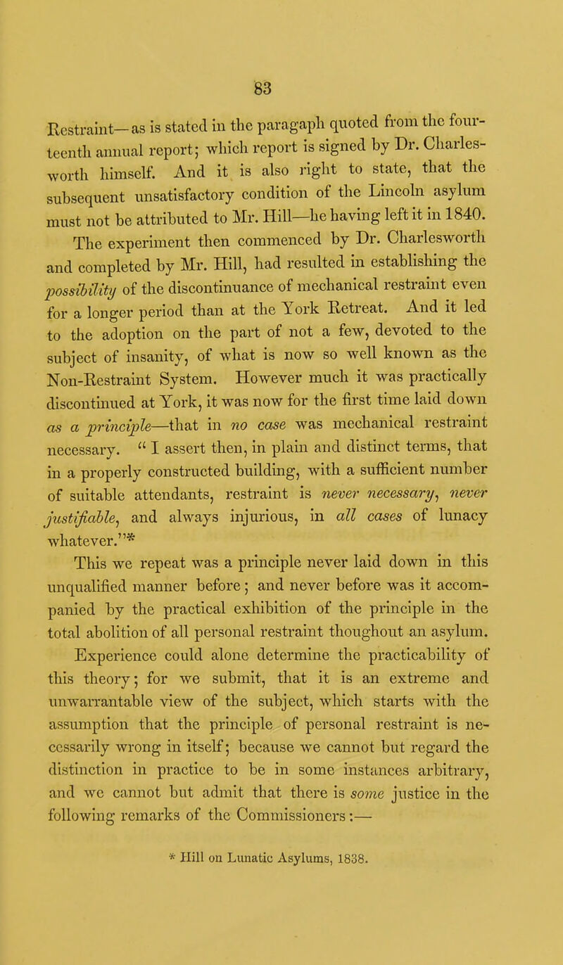 Restraint-as is stated in the paragapli quoted from the four- teenth annual report; which report is signed by Dr. Charles- worth himself. And it is also i-ight to state, that the subsequent unsatisfactory condition of the Lincoln asylum must not be attributed to Mr. Hill—he having left it in 1840. The experiment then commenced by Dr. Charlesworth and completed by Mr. Hill, had resulted in establishing the Ijossibility of the discontinuance of mechanical restraint even for a longer period than at the York Retreat. And it led to the adoption on the part of not a few, devoted to the subject of insanity, of what is now so well laiown as the Non-Restraint System. However much it was practically discontinued at York, it was now for the first time laid down as a principle—that in no case was mechanical restraint necessary.  I assert then, in plain and distinct terms, that in a properly constructed building, with a sufficient number of suitable attendants, restraint is never necessary^ never justifiable^ and always injurious, in all cases of lunacy whatever.* This we repeat was a principle never laid down in this unqualified manner before; and never before was it accom- panied by the practical exhibition of the principle in the total abolition of all personal restraint thoughout an asylum. Experience could alone determine the practicability of this theory; for we submit, that it is an extreme and unwaiTantable view of the subject, which starts with the assumption that the principle of personal restraint is ne- cessarily wrong in itself; because we cannot but regard the distinction in practice to be in some instances arbitrary, and we cannot but admit that there is some justice in the following remarks of the Commissioners:— * Hill on Lunatic Asylums, 1838.