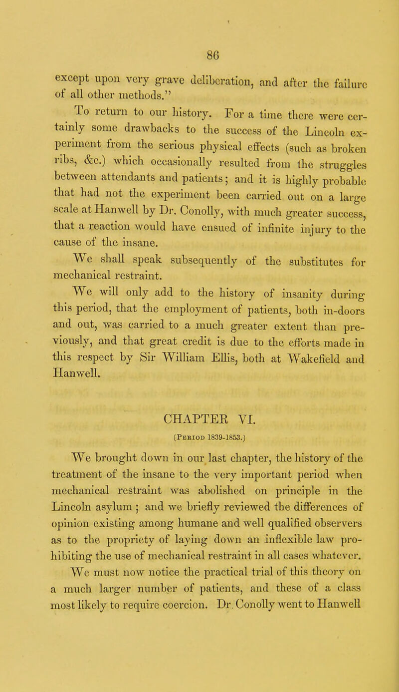 except upon very grave deliberation, and after the failure of all other methods. ^ To return to our lilstory. For a time there were cer- tainly some drawbacks to the success of the Lincoln ex- periment from the serious physical effects (such as broken ribs, &c.) which occasionally resulted from the struggles between attendants and patients; and it Is highly probable that had not the experiment been carried out on a large scale at Hanwell by Dr. ConoUy, with much greater success, that a reaction would have ensued of infinite injury to the cause of the insane. We shall speak subsequently of the substitutes for mechanical restraint. We will only add to the history of insanity during this period, that the employment of patients, both in-doors and out, was carried to a much greater extent than pre- viously, and that great credit Is due to the efforts made in this respect by Sir William Ellis, both at Wakefield and Hanwell. CHAPTER VI. (Period 1839-1853.) We brought down in our last chapter, the history of the treatment of the insane to the very important period when mechanical restraint was abolished on principle in the Lincoln asylum ; and we briefly reviewed the differences of opinion existing among humane and well qualified observers as to the propriety of laying down an inflexible laAV pro- hibiting the use of mechanical restraint in all cases whatever. We must now notice the practical trial of this theory on a much larger number of patients, and these of a class most likely to require coercion. Dr. ConoUy went to Hanwell
