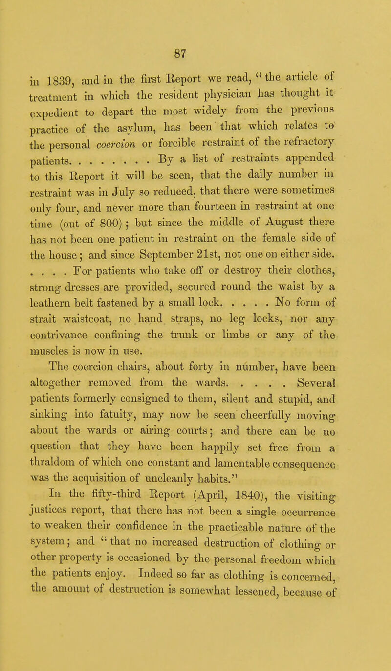 111 1839, and hi the first Report we read, the article of treatment in which the resident physician has thought it expedient to depart the most widely from the previous practice of the asylum, has been that which relates to the personal coercion or forcible restraint of the refractory patients By a list of restraints appended to this Report it will be seen, that the daily number in restraint was in July so reduced, that there were sometimes only four, and never more than fourteen m restraint at one time (out of 800); but since the middle of August there has not been one patient in restraint on the female side of the house; and since September 21st, not one on either side. . . . . For patients who take off or destroy their clothes, strong dresses are provided, secured round the waist by a leathern belt fastened by a small lock No form of strait waistcoat, no hand straps, no leg locks, nor any contrivance confining the trunk or limbs or any of the muscles is now in use. The coercion chairs, about forty in number, have been altogether removed from tJie wards Several patients formerly consigned to them, silent and stupid, and sinking into fatuity, may now be seen cheerfully moving about the wards or airing courts; and there can be no question that they have been happily set free from a thraldom of which one constant and lamentable consequence was the acquisition of uncleanly habits. In the fifty-third Report (April, 1840), the visiting justices report, that there has not been a single occurrence to weaken their confidence in the practicable natm-e of the system; and  that no increased destruction of clothing or other property is occasioned by the personal freedom which the patients enjoy. Indeed so far as clothing is concerned, the amount of destruction is somewhat lessened, because of