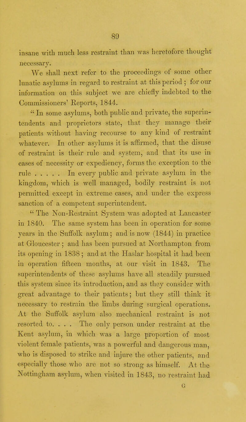 insane with much less restraint than was heretofore thought necessary. We shall next refer to the proceeding's of some other lunatic asylums in regard to restraint at this period ; for our Information on this subject we are chiefly mdebted to the Commissioners' Reports, 1844.  In some asylums, both public and private, the superin- tendents and proprietors state, that they manage their patients without having recourse to any kind of restraint whatever. In other asylums it is affirmed, that the disuse of restraint is their rule and system, and that Its use in cases of necessity or expediency, forms the exception to the rule In every public and private asylum in the kingdom, which Is well managed, bodily restraint Is not permitted except in extreme cases, and imder the express sanction of a competent supei'intendent.  The Non-Restraint System was adopted at Lancaster in 1840. The same system has been in operation for some years in the Suffolk asylum; and Is now (1844) In practice at Gloucester ; and has been pursued at Northampton from Its opening in 1838 ; and at the Haslar hospital it had been in operation fifteen months, at our visit in 1843. The superintendents of these asylums have all steadily pursued this system since its introduction, and as they consider with great advantage to their patients; but they still think It necessary to restrain the limbs during surgical operations. At the Suffolk asylum also mechanical restraint Is not resorted to. . . . The only person under restraint at the Kent asylum. In Avhich was a large proportion of most violent female patients, was a powerful and dangerous man, who is disposed to strike and Injure the other patients, and especially those who are not so strong as himself. At the Nottingham asylum, when visited in 1843, no restraint had G