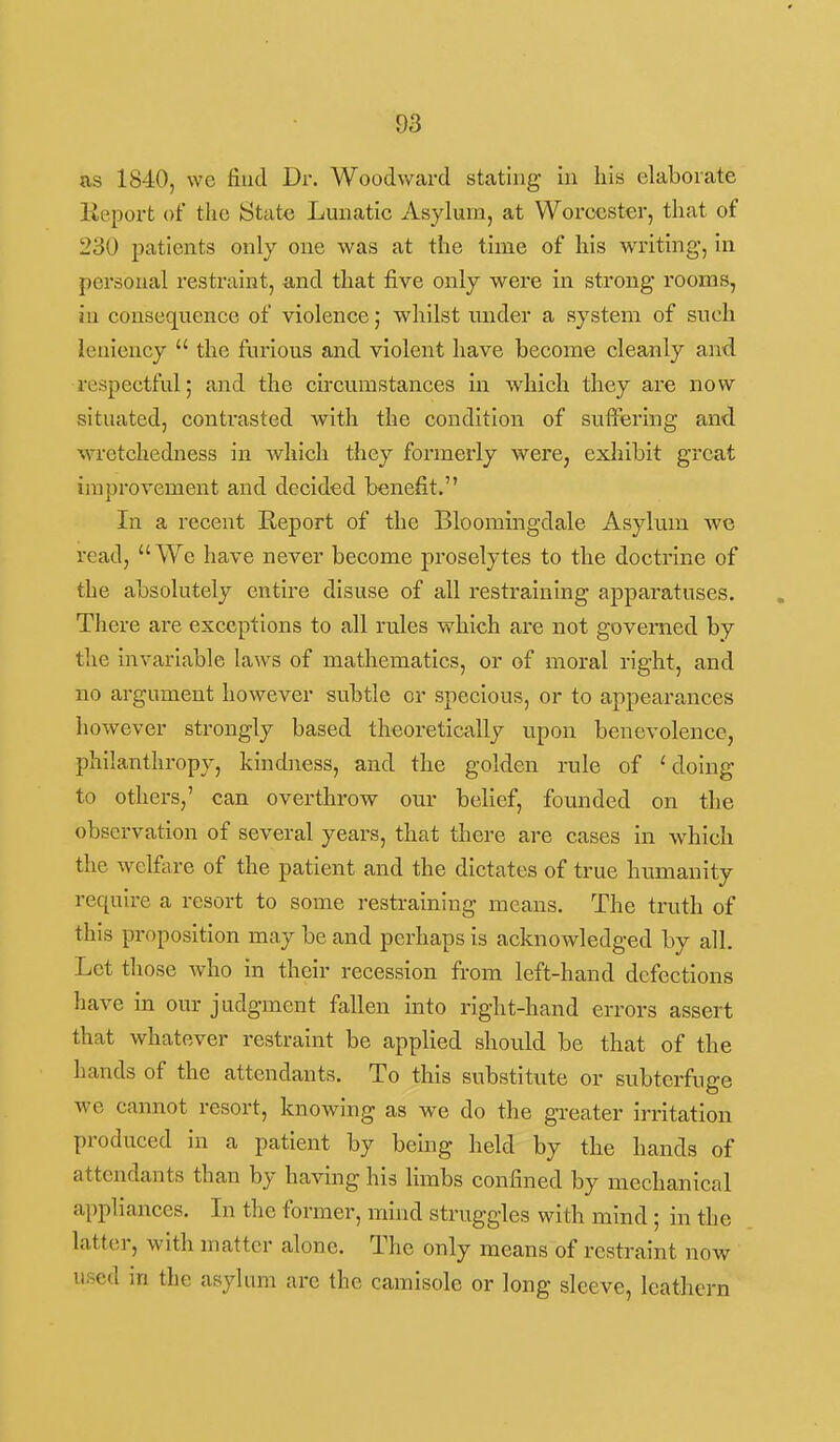 as 1840, we find Dr. Woodward stating in his elaborate lieport of tlic State Lunatic Asylum, at Worcester, that of 230 patients only one was at the time of his writing, in personal restraint, and that five only were in strong rooms, in consequence of violence; whilst luider a system of such leniency  the furious and violent have become cleanly and respectful; and the circumstances m which they are now situated, contrasted with the condition of suffering and wretchedness in which they formerly were, exhibit great improvement and decided benefit. In a recent Eeport of the Bloomingdale Asylum we read, We have never become proselytes to the doctrine of the absolutely entire disuse of all restraining apparatuses. There are exceptions to all rules which are not governed by the invariable laws of mathematics, or of moral right, and no argument however subtle or specious, or to appearances however strongly based theoretically upon benevolence, philanthropy, kindness, and the golden rule of 'doing to others,' can overthrow our belief, founded on the observation of several years, that there are cases in which the welfare of the patient and the dictates of true humanity requii-e a resort to some restraining means. The truth of this proposition may be and perhaps is acknowledged by all. Let those who in their recession from left-hand defections have in our judgment fallen into right-hand errors assert that whatever restraint be applied should be that of the hands of the attendants. To this substitute or subterfuge we cannot resort, knowing as we do the greater irritation produced in a patient by being held by the hands of attendants than by having his limbs confined by mechanical appliances. In the former, mind struggles with mind; in the latter, with matter alone. The only means of restraint now used in the asylum are the camisole or long sleeve, leathern