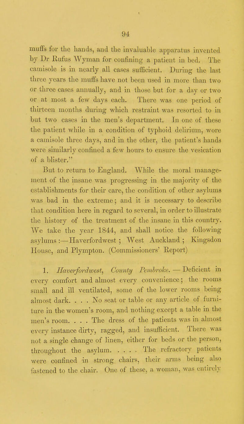 mufFs for the hands, and the invaluable apparatus invented bj Dr Rufus Wyman for confining a patient in bed. The camisole is in nearly all cases sufficient. During the last three years the muffs have not been used in more than two or three cases annually, and in those but for a day or two or at most a few days each. There was one period of thirteen months during which restraint was resorted to in but two cases m the men's department. In one of these the patient while in a condition of typhoid delirium, wore a camisole three days, and in the other, the patient's hands were similarly confined a few hours to ensure the vesication of a blister. But to return to England. While the moral manage- ment of the insane was progressing in the majority of the establishments for their care, the condition of other asylums was bad in the extreme; and it is necessary to describe that condition here in regard to several, in order to illustrate the history of the treatment of the insane in this country. We take the year 1844, and shall notice the following asylums:—Haverfordwest; West Auckland; Kingsdon House, and Plympton. (Commissioners' Keport) 1. Haverfordwest^ County Pembroke. — Deficient in every comfort and almost every convenience; the rooms small and ill ventilated, some of the lower rooms being almost dark. ... No seat or table or any article of fm-ni- ture in the women's room, and nothing except a table in the men's room. . . . The dress of the patients was in almost every instance dirty, ragged, and insufficient. There was not a single change of linen, either for beds or the person, throughout the asylum The refractory patients were confined in strong chairs, their arms being also fastened to the chair. One of these, a woman, was entirely 1