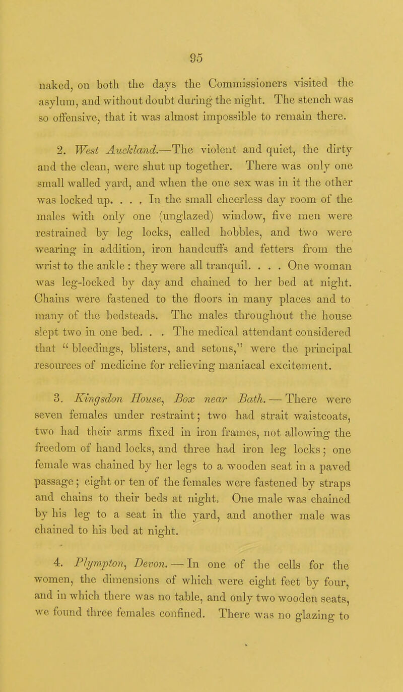 naked, on both the days the Commissioners visited the asyhnn, and without doubt during the night. The stench was so offensive, that it was almost impossible to remain there. 2. West Aucldand.—The violent and quiet, the dirty and the clean, were shut up together. There was only one small walled yard, and when the one sex was in it the other was locked np. . . , In the small cheerless day room of the males with only one (unglazed) window, five men were restrained by leg locks, called hobbles, and two were wearing in addition, iron handcuffs and fetters from the wrist to the ankle : they were all tranquil. . . . One woman was leg-locked by day and chained to her bed at night. Chains were fastened to the floors in many places and to many of the bedsteads. The males throughout the house slept two in one bed. . . The medical attendant considered that  bleedings, blisters, and setons, were the principal resources of medicine for relieving maniacal excitement. 3. Kingsdon House^ Box near Bath. — There were seven females under restraint; two had strait waistcoats, two had their arms fixed in iron frames, not allowing the freedom of hand locks, and three had iron leg locks; one female was chained by her legs to a wooden seat in a paved passage; eight or ten of the females were fastened by straps and chains to their beds at night. One male was chained by his leg to a seat in the yard, and another male was chained to his bed at night. 4. PJijmpton^ Devon. — In one of the cells for the women, tlie dimensions of which were eight feet by four, and in which there was no table, and only two wooden seats, we found three females confined. There was no glazing to