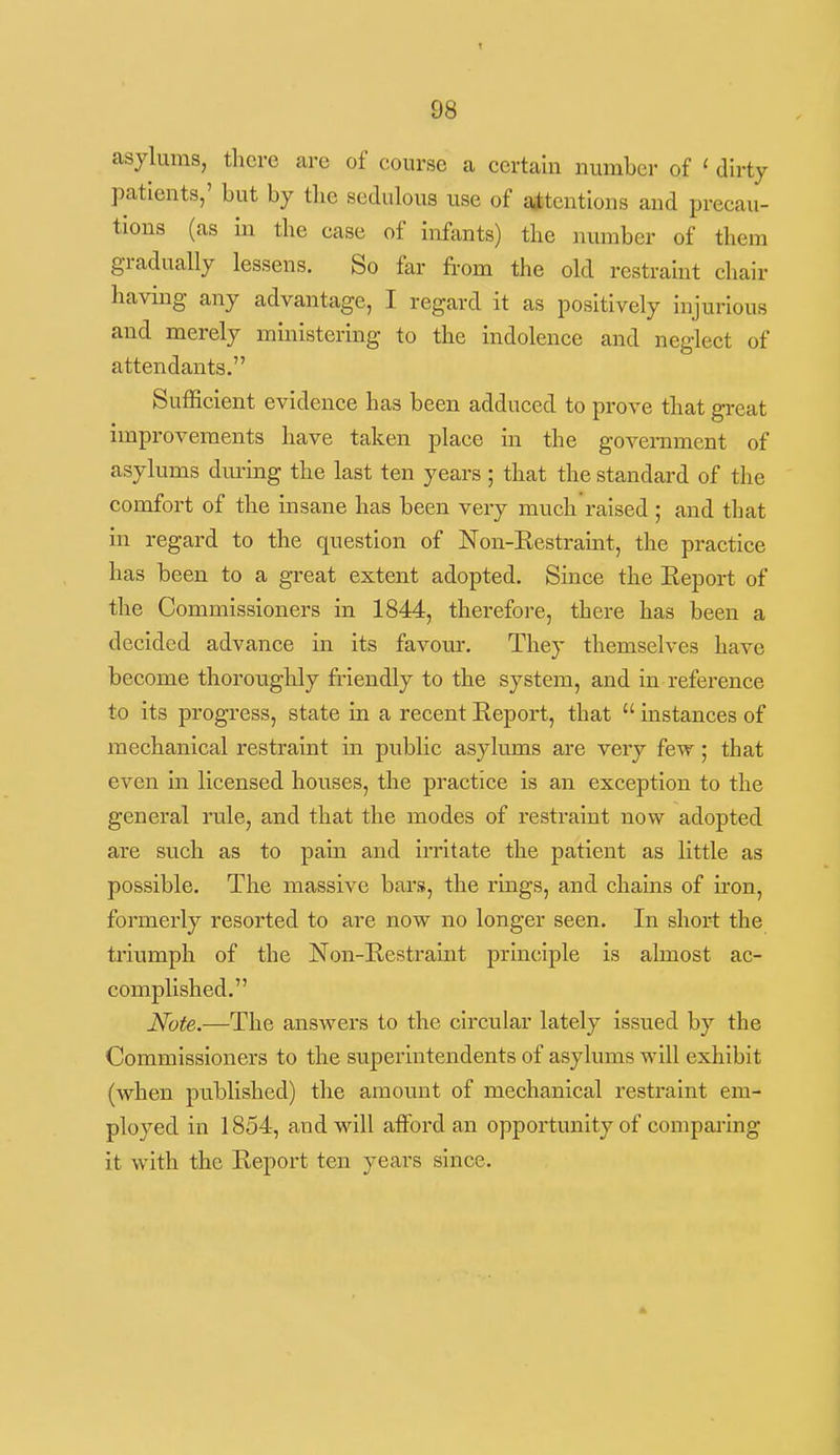 asylums, there are of course a certain number of ' dirty patients,' but by tbe sedulous use of attentions and precau- tions (as in the case of Infants) the number of them gradually lessens. So far from the old restraint chair having any advantage, I regard it as positively injurious and merely ministering to the indolence and neglect of attendants. Sufficient evidence has been adduced to prove that great improvements have taken place in the government of asylums dm-mg the last ten years ; that the standard of the comfort of the insane has been very much raised ; and that in regard to the question of Non-Eestramt, the practice has been to a great extent adopted. Since the Eeport of the Commissioners in 1844, therefore, there has been a decided advance in its favour. They themselves have become thoroughly fi'iendly to the system, and in reference to its progress, state in a recent Report, that  instances of mechanical restraint iii public asylums are very few; that even in licensed houses, the practice is an exception to the general rule, and that the modes of restraint now adopted are such as to pain and irritate the patient as little as possible. The massive bai's, the rmgs, and chains of iron, formerly resorted to are now no longer seen. In short the triumph of the Non-Eestraint principle is almost ac- complished. Note.—The answers to the circular lately issued by the Commissioners to the superintendents of asylums will exhibit (when published) the amount of mechanical restraint em- ployed in 1854, and will afford an opportunity of comparing it with the Eeport ten years since.