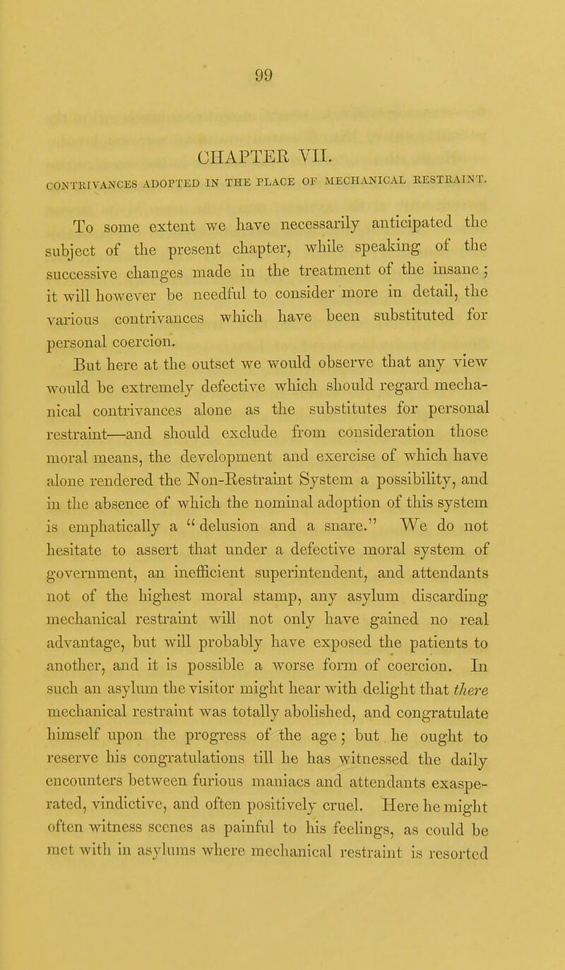 CHAPTER VII. CONTKIVANCES ADOPTED IN THE PLACE OF MECHANICAL BESTBAINT. To some extent we have necessarily anticipated the subject of the present chapter, while speaking of the successive changes made in the treatment of the insane ; it will however be needful to consider more in detail, the various contrivances which have been substituted for personal coercion. But here at the outset we would observe that any view Avonld be extremely defective which should regard mecha- nical contrivances alone as the substitutes for personal restraint—and should exclude from consideration those moral means, the development and exercise of which have alone rendered the Eon-Restramt System a possibility, and m the absence of which the nominal adoption of this system is emphatically a  delusion and a snare. We do not hesitate to assert that under a defective moral system of government, an inefficient superintendent, and attendants not of the highest moral stamp, any asylum discarding mechanical restraint will not only have gained no real advantage, but will probably have exposed the patients to another, and it is possible a worse form of coercion. In such an asylum the visitor might hear with delight that there mechanical restraint was totally abolished, and congratulate himself upon the progress of the age ; but he ought to reserve his congratulations till he has witnessed the daily encounters between furious maniacs and attendants exaspe- rated, vmdictive, and often positively cruel. Here he might often witness scenes as painful to his feelings, as could be met with in asylums where mechanical restraint is resorted
