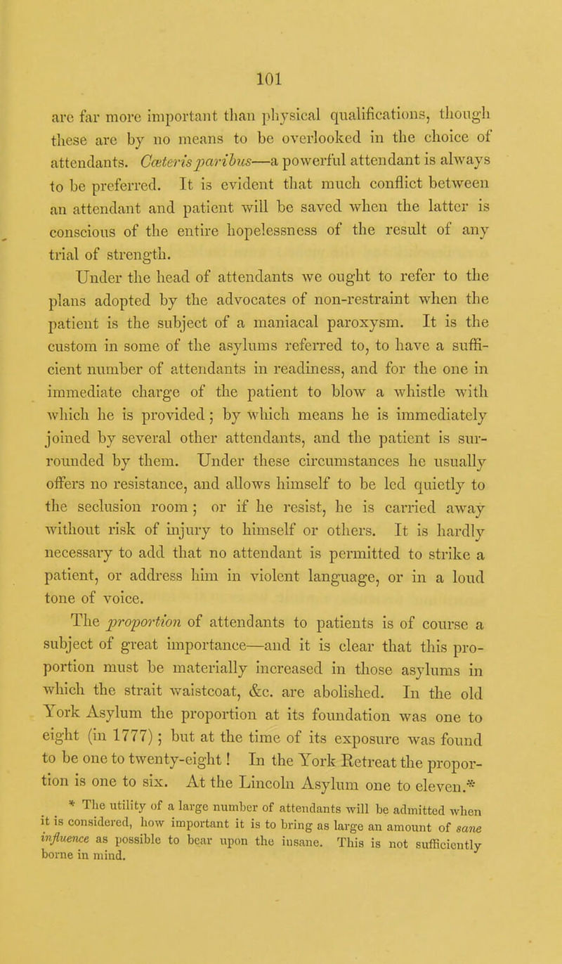 care far more important than pliysical qualifications, though these are by no means to be overlooked in the choice of attendants. Ceterisjyaribus—a powerful attendant is always to be preferred. It is evident that much conflict between an attendant and patient will he saved when the latter is conscious of the entire hopelessness of the result of any trial of strength. Under the head of attendants we ought to refer to the plans adopted by the advocates of non-restraint when the patient is the subject of a maniacal paroxysm. It is the custom in some of the asylums refeiTed to, to have a suifi- cient number of attendants in readiness, and for the one in immediate charge of the patient to blow a whistle with which he is provided; by which means he is immediately joined by several other attendants, and the patient is siu- rounded by them. Under these circumstances he usually offers no resistance, and allows himself to be led quietly to the seclusion room ; or if he resist, he is carried away without risk of injury to himself or others. It is hardly necessary to add that no attendant is permitted to strike a patient, or address him in violent language, or in a loud tone of voice. The pro'portion of attendants to patients is of course a subject of great importance—and it is clear that this pro- portion must be materially increased in those asylums in which the strait waistcoat, &c. are abolished. In the old York Asyl um the proportion at its foundation was one to eight (in 1777); but at the time of its exposure was found to be one to twenty-eight! In the York Eetreat the propor- tion is one to six. At the Lincoln Asylum one to eleven.* * The utility of a large number of attendants will be admitted when it is considered, how important it is to bring as large an amount of saw influence as possible to bear upon the insane. This is not sufficiently borne in mind.