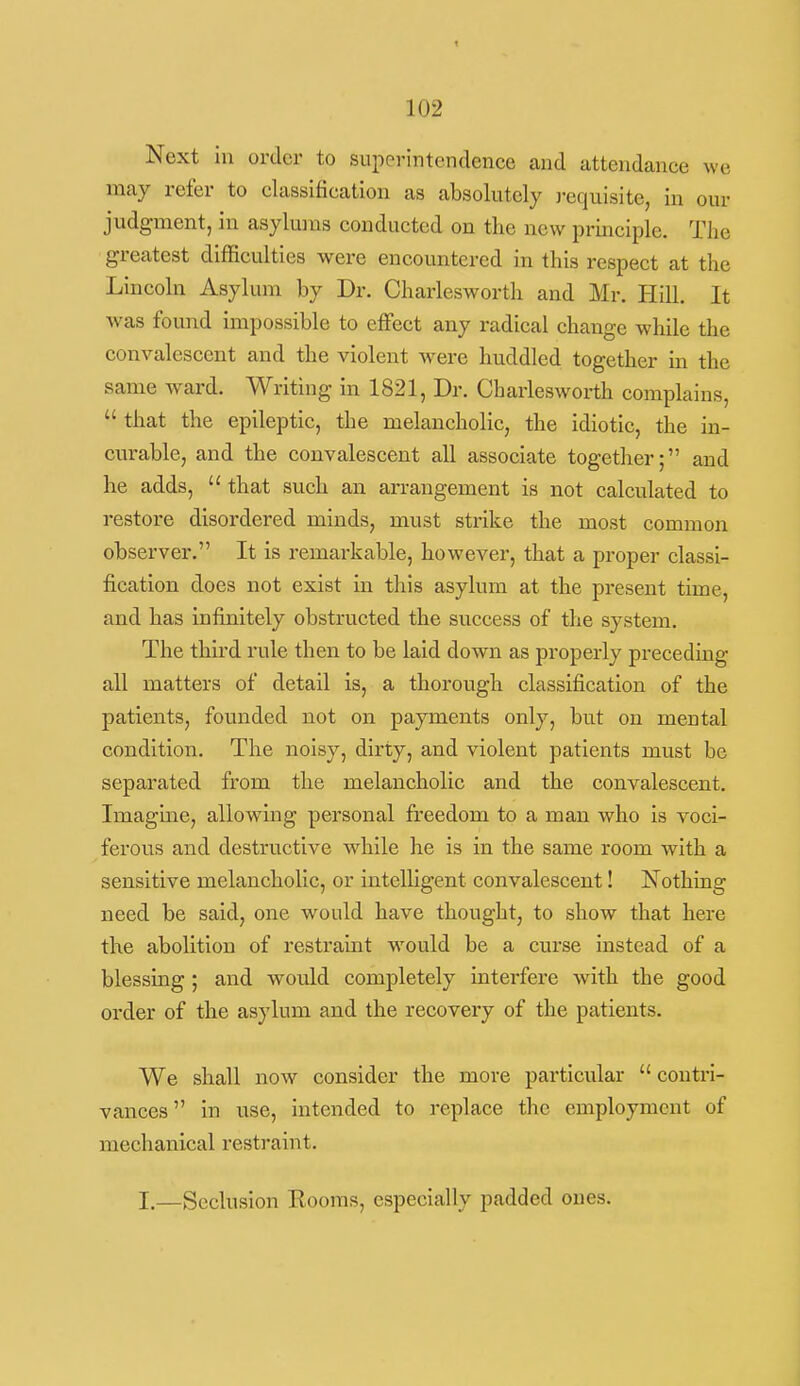 Next in order to superintendence and attendance we may refer to classification as absolutely )-equisite, in our judgment, in asylums conducted on the new principle. The greatest difficulties were encountered in this respect at the Lincoln Asylum by Dr. Charlesworth and Mr. Hill. It Avas found impossible to effect any radical change while the convalescent and the violent were huddled together in the same ward. Writing in 1821, Dr. Charlesworth complains,  that the epileptic, the melancholic, the idiotic, the in- curable, and the convalescent all associate together; and he adds,  that such an ai-rangement is not calculated to restore disordered minds, must strike the most common observer. It is remarkable, however, that a proper classi- fication does not exist in this asylum at the present time, and has infinitely obstructed the success of the system. The third rule then to be laid down as properly preceding all matters of detail is, a thorough classification of the patients, founded not on payments only, but on mental condition. The noisy, dirty, and violent patients must be separated from the melancholic and the convalescent. Imagme, allowing personal freedom to a man who is voci- ferous and destructive while he is in the same room with a sensitive melancholic, or intelligent convalescent! Nothing need be said, one would have thought, to show that here the abolition of restraint would be a curse instead of a blessing ; and would completely interfere with the good order of the asylum and the recovery of the patients. We shall now consider the move particular  contri- vances  in use, intended to replace the employment of mechanical restraint. I.—Seclusion Kooms, especially padded ones.