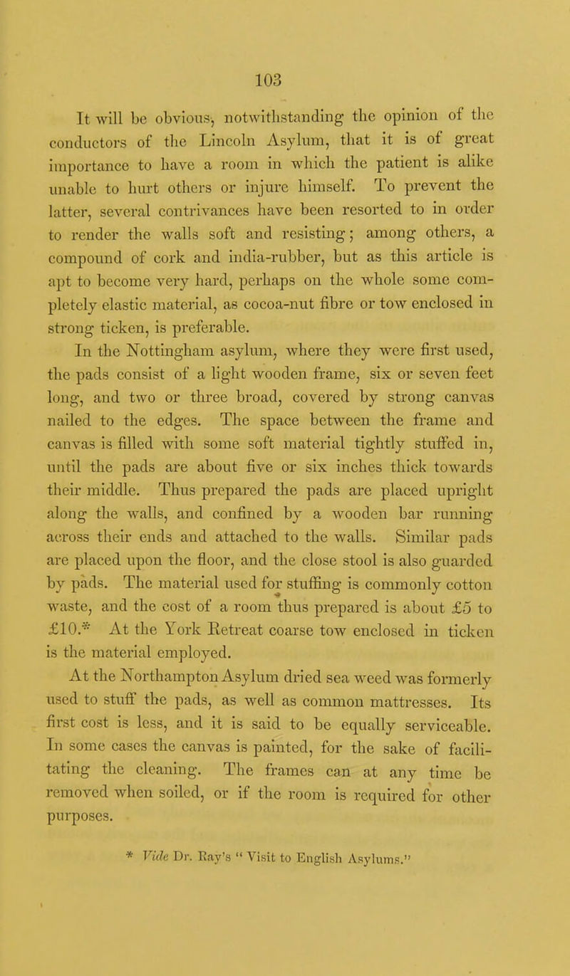 It will be obvious, notwithstanding the opinion of the conductors of the Lincoln Asylum, that it is of great importance to have a room in which the patient is alike unable to hurt others or injure himself. To prevent the latter, several contrivances have been resorted to in order to render the walls soft and resisting; among others, a compound of cork and india-rubber, but as this article is apt to become very hard, perhaps on the whole some com- pletely elastic material, as cocoa-nut fibre or tow enclosed in strong ticken, is preferable. In the Nottingham asylum, where they were first used, the pads consist of a hght wooden frame, six or seven feet long, and two or three broad, covered by strong canvas nailed to the edges. The space between the frame and canvas is filled with some soft material tightly stuffed in, until the pads are about five or six inches thick towards their middle. Thus prepared the pads are placed upright along the walls, and confined by a wooden bar running across their ends and attached to the walls. Similar pads are placed upon the floor, and the close stool is also guarded by pads. The material used for stuffing is commonly cotton waste, and the cost of a room thus prepared is about £5 to £10.* At the York Eetreat coarse tow enclosed in ticken is the material employed. At the Northampton Asylum dried sea weed was formerly used to stuff the pads, as well as common mattresses. Its first cost is less, and it is said to be equally serviceable. In some cases the canvas is painted, for the sake of facili- tating the cleaning. The frames can at any time be removed when soiled, or if the room is required for other purposes. * Vide Dr. Eay's  Visit to English Asylums.