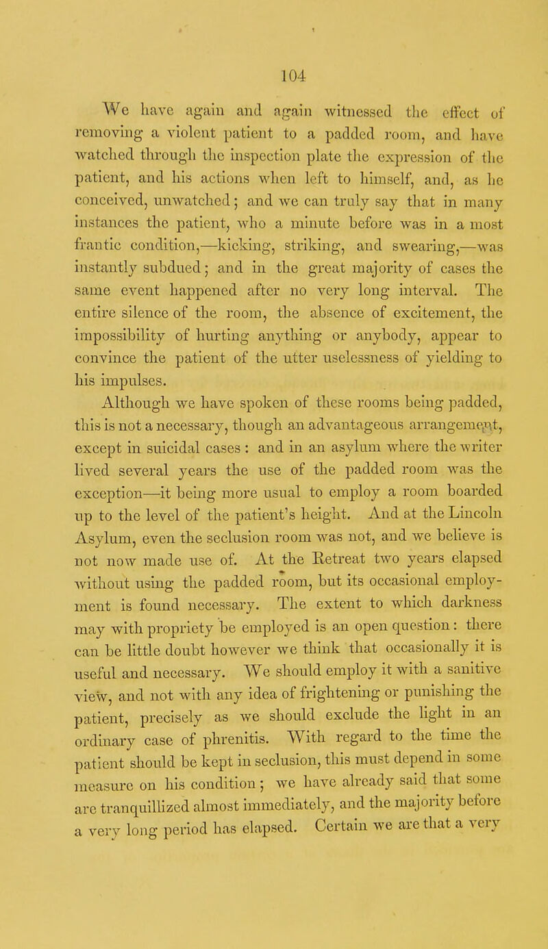 104 We have again and a.^ain witnessed tlie effect of removing a violent patient to a padded room, and have watched through the inspection plate the expression of the patient, and his actions when left to himself, and, as he conceived, mawatched; and we can truly say that in many instances the patient, who a minute before was in a most frantic condition,—kicking, striking, and swearing,—was instantly subdued; and in the gi'cat majority of cases the same event happened after no very long mterval. The entire silence of the room, the absence of excitement, the impossibility of hurting anything or anybody, appear to convince the patient of the utter uselessness of yielding to his impulses. Although we have spoken of these rooms being padded, this is not a necessary, though an advantageous arrangemCiXit, except in suicidal cases : and in an asylum where the writer lived several years the use of the padded room was the exception—it being more usual to employ a room boarded up to the level of the patient's height. And at the Lincoln Asylum, even the seclusion room was not, and we believe is not now made use of. At the Eetreat two years elapsed without using the padded room, but its occasional employ- ment is found necessary. The extent to which darkness may with propriety be employed is an open question: there can be little doubt however we think that occasionally it is useful and necessary. We should employ it with a saultive view, and not with any idea of frightenmg or punishing the patient, precisely as we should exclude the light in an ordinary case of phrenitis. With regard to the time the patient should be kept in seclusion, this must depend in some measure on his condition; we have already said that some are tranquillized almost Immediately, and the majority before a very long period has elapsed. Certain we are that a very