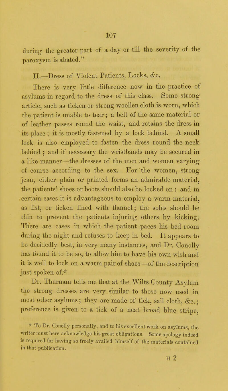 during the greater part of a day or till the severity of the paroxysm is abated. n.—Dress of Violent Patients, Locks, &c. There is very little difference now in the practice of asylums in regard to the dress of this class. Some strong article, such as ticken or strong woollen cloth is worn, which the patient is unable to tear; a belt of the same material or of leather passes round the waist, and retains the dress in its place ; it is mostly fastened by a lock behind. A small lock is also employed to fasten the dress round the neck behind ; and if necessary the wristbands may be secured in a like manner—the dresses of the men and women varying of course according to the sex. For the women, strong jean, either plain or printed forms an admirable material, the patients' shoes or boots should also be locked on : and in certain cases it is advantageous to employ a warm material, as list, or ticken lined with flannel; the soles should be thin to prevent the patients injuring others by kicking. There are cases in which the patient paces his bed room during the night and refuses to keep in bed. It appears to be decidedly best, in very many instances, and Dr. Conolly has found it to be so, to allow him to have his own wish and it is well to lock on a warm pair of shoes—of the description just spoken of.* Dr. Thurnam tells me that at the Wilts County Asylum the strong dresses are very similar to those now used in most other asylums; they are made of tick, sail cloth, &c.; preference is given to a tick of a neat broad blue stripe, * To Dr. Conolly personally, and to his excellent work on asylums, the writer must here acknowledge his great obligations. Some apology indeed is required for having so freely availed himself of the materials contained in that publication. H 2