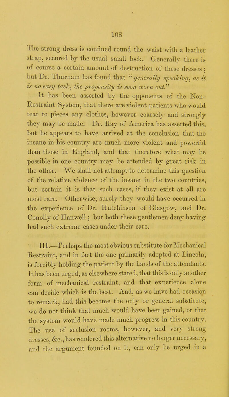 The strong dress is confined round the waist witli a leather strap, secured by the usual small lock. Generally there is of course a certain amount of destruction of these dresses ; but Dr. Thurnam has found that  generally spealdng^ as it t's no easy tasJc^ the propensity is soon worn out. It has been asserted by the opponents of the Non- Eestralnt System, that there are violent patients who would tear to pieces any clothes, however coarsely and sti'ongly they may be made. Dr. Eay of America has asserted this, but he appears to have arrived at the conclusion that the insane in his country are much more violent and powerful than those in England, and that therefore what may be possible in one country may be attended by great risk in the other. We shall not attempt to determine this question of the relative violence of the insane in the two countries, but certain it is that such cases, if they exist at all are most rare. Otherwise, surely they would have occun-ed in the experience of Dr. Hutchinson of Glasgow, and Dr. Conolly of Han well; but both these gentlemen deny having had such extreme cases under their care. III.—Perhaps the most obvious substitute for Mechanical Restraint, and in fact the one primarily adopted at Lincoln, is forcibly holding the patient by the hands of the attendants. It has been urged, as elsewhere stated, that this is only another form of mechanical restraint, and that experience alone can decide which is the best. And, as we have had occasion to remark, had this become the only or general substitute, we do not think that much would have been gained, or that the system would have made much progi-ess in this country. The use of seclusion rooms, however, and very strong dresses, &c,, has rendered this alternative no longer necessary, and the argument founded on it, can only be urged in a