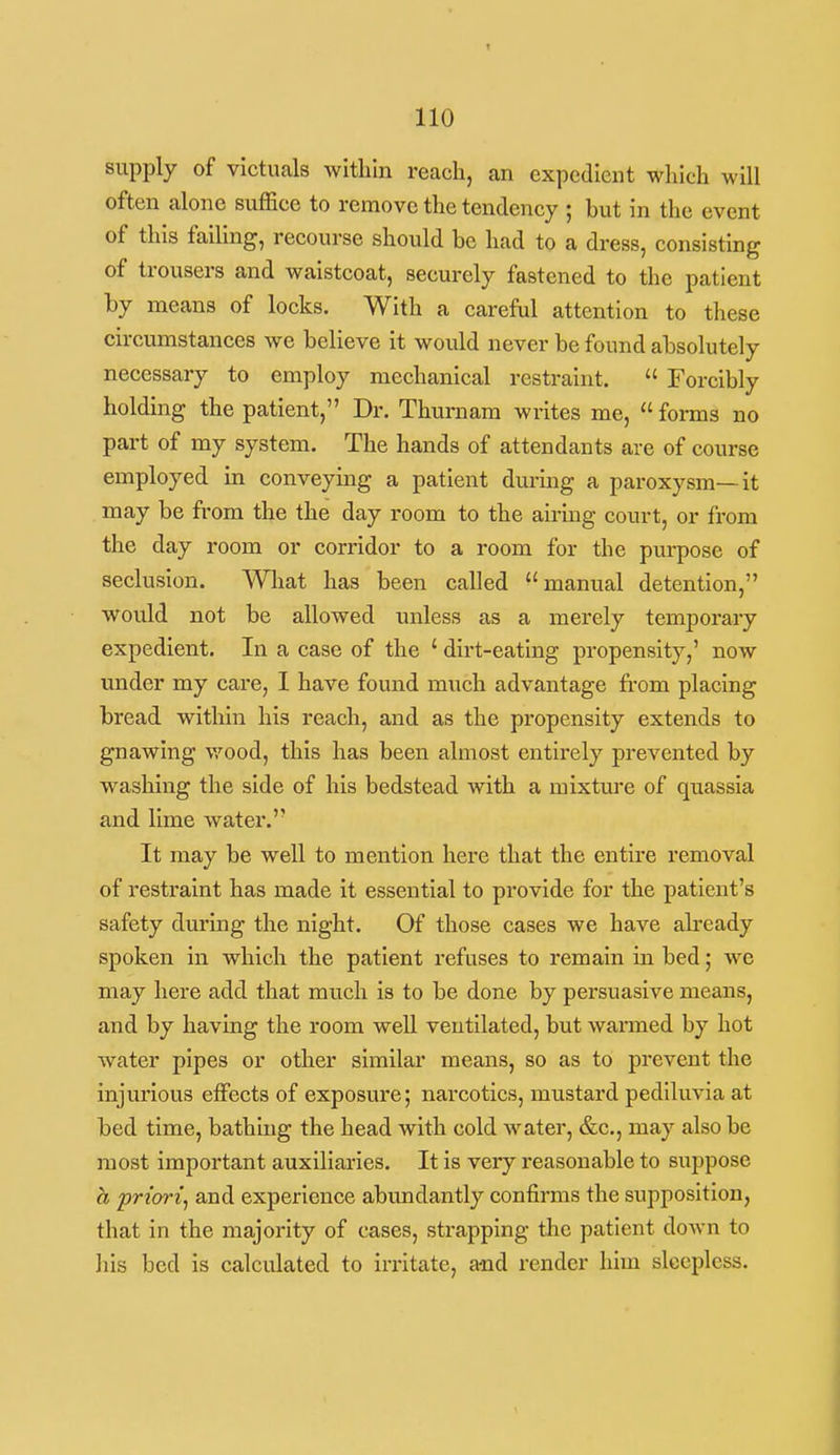 supply of victuals within reach, an expedient which will often alone suffice to remove the tendency ; but In the event of this falling, recourse should be had to a dress, consisting of trousers and waistcoat, securely fastened to the patient by means of locks. With a careful attention to these circumstances we believe it woidd never be found absolutely necessary to employ mechanical restraint.  Forcibly holding the patient, Dr. Thurnam writes me,  forms no part of my system. The hands of attendants are of course employed In conveying a patient dm-ing a paroxysm—It may be from the the day room to the airing court, or from the day room or corridor to a room for the purpose of seclusion. What has been called manual detention, would not be allowed unless as a merely temporary expedient. In a case of the ' dirt-eating propensity,' now u^nder my care, I have found much advantage from placing bread within his reach, and as the propensity extends to gnawing v/ood, this has been almost entirely prevented by washing the side of his bedstead with a mixture of quassia and lime water. It may be well to mention here that the entire removal of restraint has made It essential to provide for the patient's safety during the night. Of those cases we have ah-eady spoken in which the patient refuses to remain in bed; we may here add that much is to be done by persuasive means, and by having the room weU ventilated, but wanned by hot water pipes or other similar means, so as to prevent the injurious effects of exposure; narcotics, mustard pediluvia at bed time, bathing the head with cold water, &c., may also be most important auxiliaries. It is very reasonable to suppose a prtorij and experience abundantly confirms the supposition, that in the majority of cases, strapping the patient down to Ills bed is calculated to Irritate, a-nd render him sleepless.