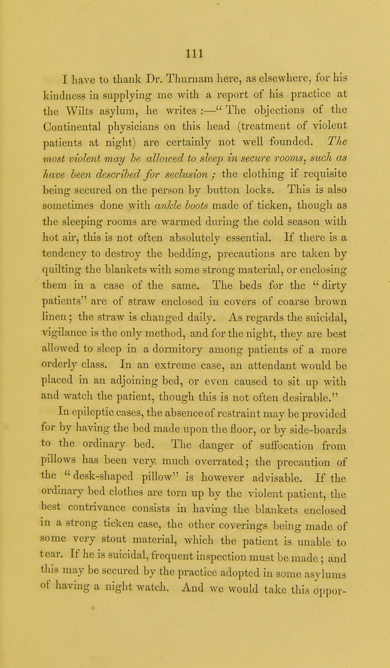 I liavc to tliank Dr. Thurnam here, as elsewhere, for his kindness in supplying me with a report of his practice at the Wilts asylum, he writes :— The objections of the Continental physicians on this head (treatment of violent patients at night) are certainly not well founded. The most violent may he alhioed to sleep in secure roomsj such as have been described for seclusion ; the clothing if requisite being secured on the person by button locks. This is also sometimes done with ankle boots made of ticken, though as the sleeping rooms are warmed during the cold season with hot air, this is not often absolutely essential. If there is a tendency to destroy the bedding, precautions are taken by quilting the blankets with some strong material, or enclosing them in a case of the same. The beds for the  dirty patients are of straw enclosed in covers of coarse brown linen; the straw is changed daily. As regards the suicidal, vigilance is the only method, and for the night, they are best allowed to sleep in a doi-mitory among patients of a more orderly class. In an extreme case, an attendant would be placed in an adjoining bed, or even caused to sit up with and watch the patient, though this is not often desirable. In epileptic cases, the absence of restraint may be provided for by having the bed made upon the floor, or by side-boards to the ordinary bed. The danger of suffocation from pillows has been very much oven-ated; the precaution of the  desk-shaped pillow is however advisable. If the ordinary bed clothes are torn up by the violent patient, the best contrivance consists in having the blankets enclosed in a strong ticken case, the other coverings being made of some very stout material, which the patient is unable to tear. If he is suicidal, frequent inspection must be made; and this may be secured by the practice adopted in some asylums of having a night watch. And we would take this oppor-
