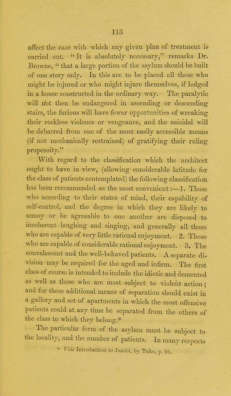 alFect the case with ^^dlich any given plan of treatment is carried out.  It is absokitely necessary, remarks Dr. Browne,  that a large portion of the asylum should be built of one story only. In this are to be placed all those who might be injured or wlio might injure themselves, if lodged in a house constructed in the ordinary way. Tlie paralytic will n'ot then be endangered in ascending or descending stairs, the furious will have fewer opportunities of wreaking their reckless violence or vengeance, and the suicidal will be debarred fi-om one of the most easily accessible means (if not mechanically restrained) of gratifying their ruling propensity. With regard to the classification which the architect ought to have in view, (allowing considerable latitude for the class of patients contemplated) the following classification has been recommended as the most convenient:—1. Those who according to their states of mind, their capability of self-control, and the degree in which they are likely to annoy or be agreeable to one another are disposed to incoherent laughing and singing, and generally all those who are capable of very little rational enjoyment. 2. Those who are capable of considerable rational enjoyment. 3. The convalescent and the well-behaved patients. A separate di- vision may be required for the aged and infirm. The first class of course is intended to include the idiotic and demented as well as those who are most subject to violent action ; and for these additional means of separation should exist in a gallery and set of apartments in which the most offensive patients could at any time be separated from the others of the class to which they belong.* The particular form of the asylum must be subject to the locality, and the number of patients. In many respects * Vide Introduction to Jacobi, by Tukc, p. 26.