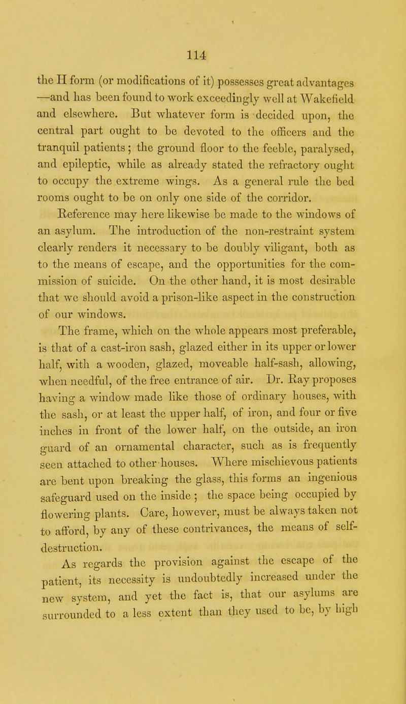 t 114 the H form (or modifications of it) possesses great advantages —and has been found to work exceedingly well at Wakefield and elsewhere. But whatever fonn is decided upon, the central part ought to be devoted to the officers and the tranquil patients; the ground floor to the feeble, paralysed, and epileptic, while as abeady stated the refractory ought to occupy the extreme wings. As a general rule the bed rooms ought to be on only one side of the corridor. Reference may here likewise be made to the windows of an asylum. The introduction of the non-restraint system clearly renders it necessary to be doubly viligant, both as to the means of escape, and the opportunities for the com- mission of suicide. On the other hand, it is most desirable that we should avoid a prison-like aspect in the construction of our windows. The frame, which on the whole appears most preferable, is that of a cast-iron sash, glazed either in its upper or lower half, with a wooden, glazed, moveable half-sash, allowing, when needful, of the free entrance of air. Dr. Ray proposes having a window made like those of ordinary houses, with the sash, or at least the upper half, of iron, and four or five inches in front of the lower half, on the outside, an iron guard of an ornamental character, such as is frequently seen attached to other houses. Where mischievous patients are bent upon breaking the glass, this forms an ingenious safeguard used on the inside ; the space being occupied by flowering plants. Care, however, must be always taken not to afford, by any of these contrivances, the means of self- destruction. As regards the provision against the escape of the patient, its necessity is undoubtedly increased under the new system, and yet the fact is, that our asylums are surrounded to a less extent than they used to be, by high