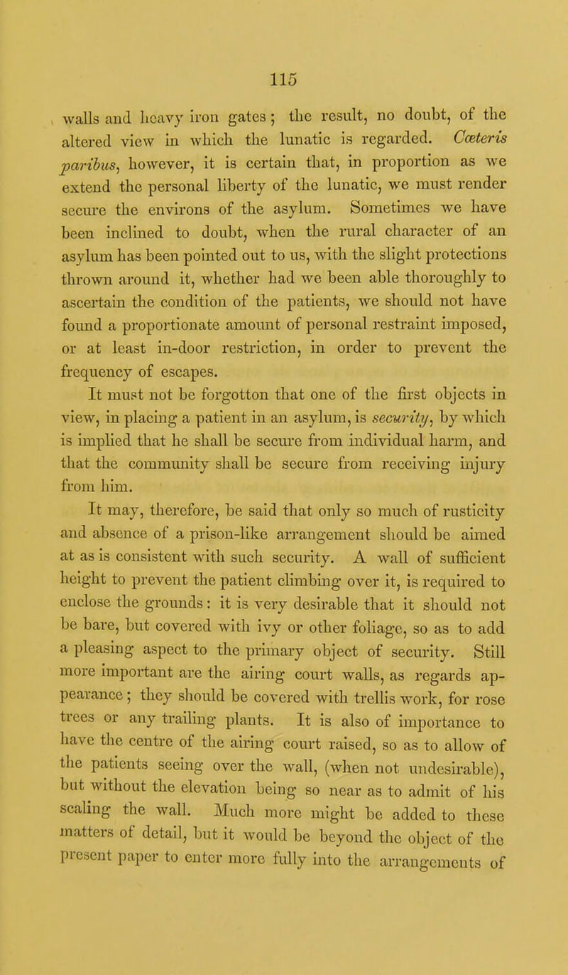 walls and heavy iron gates; tlie result, no doubt, of the altered view ki which the lunatic is regarded. Ceteris paribus^ however, it is certain that, in proportion as we extend the personal liberty of the lunatic, we must render secure the environs of the asylum. Sometimes we have been inclined to doubt, when the rural character of an asylum has been pointed out to us, with the slight protections thrown around it, whether had we been able thoroughly to ascertain the condition of the patients, we should not have found a proportionate amount of personal restraint imposed, or at least in-door restriction, in order to prevent the frequency of escapes. It must not be forgotten that one of the first objects in view, in placing a patient in an asylum, is security, by which is implied that he shall be secure from individual harm, and that the community shall be secure from receiving injury from him. It may, therefore, be said that only so much of rusticity and absence of a prison-like arrangement sliould be aimed at as is consistent with such security. A wall of sufficient height to prevent the patient climbing over it, is required to enclose the grounds: it is very desirable that it should not be bare, but covered with ivy or other foliage, so as to add a pleasing aspect to the primary object of security. Still more important are the airing court walls, as regards ap- pearance ; they should be covered with trellis work, for rose trees or any trailing plants. It is also of importance to have the centre of the airing court raised, so as to allow of the patients seeing over the wall, (when not undesirable), but without the elevation being so near as to admit of his scaling the wall. Much more might be added to these matters of detail, but it would be beyond the object of the present paper to enter more fully into the arrangements of