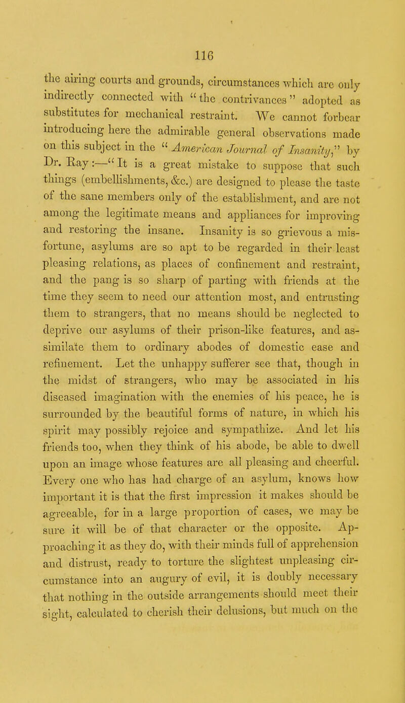 the airing courts and grounds, circumstances which arc only indirectly connected with the contrivances adopted as substitutes for mechanical restraint. We cannot forbear mtroducing here the admirable general observations made on this subject in the  American Journal of Insanity;' by Dr. Eay:— It is a great mistake to suppose that such things (embeUishments, &c.) are designed to please the taste of the sane members only of the establisbment, and are not among the legitimate means and appliances for improving and restoring the insane. Insanity is so grievous a mis- fortune, asylums are so apt to be regarded in their least pleasing relations, as places of confinement and restraint, and the pang is so sharp of parting with friends at the time they seem to need our attention most, and entrusting them to strangers, that no means should be neglected to deprive our asylums of their prison-like features, and as- similate them to ordinary abodes of domestic ease and refinement. Let the unhappy sulFerer see that, though in the midst of strangers, wbo may be associated in his diseased imagination with the enemies of his peace, he is surrounded by the beautiful forms of nature, in which his spirit may possibly rejoice and sympathize. And let his friends too, when they think of his abode, be able to dwell upon an unage whose features are all pleasing and cheerful. Every one who has had charge of an asylum, knows how important it is that the first impression it makes should be agreeable, for in a large proportion of cases, we may be sure it will be of that character or the opposite. Ap- proaching it as they do, with then- minds full of apprehension and distrust, ready to torture the slightest unpleasing cir- cumstance into an augury of evil, it is doubly necessary that nothing in the outside arrangements should meet their sight, calculated to cherish their delusions, but much on the