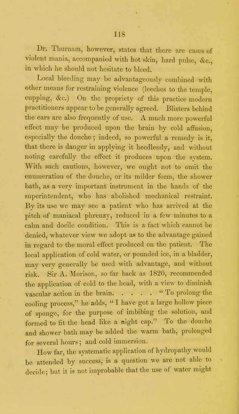 Dr. Thurnam, however, states that there are cases of violent mania, accompanied with hot skin, hard pulse, &c., in Avhich he should not hesitate to bleed. Local bleeding may be advantageously combined with other means for restraining violence (leeches to the temple, cupping, &c.) On the propriety of this practice modern practitioners appear to be generally agreed. Blisters behmd the ears are also frequently of use. A much more powerful effect may be produced upon the brain by cold affusion, especially the douche ; indeed, so powerful a remedy is it, that there is danger in applying it heedlessly, and without noting carefully the effect it produces upon the system. With such cautions, however, we ought not to omit the enumeration of the douche, or its milder form, the shower bath, as a very important instrument in the hands of the superintendent, who has abolished mechanical resti-aint. By its use we may see a patient who has arrived at the pitch of maniacal phrenzy, reduced in a few minutes to a calm and docile condition. This is a fact which cannot be denied, whatever view we adopt as to the advantage gained in regard to the moi'al effect produced on the patient. The local application of cold water, or poimded ice, in a bladder, may very generally be used with advantage, and without risk. Sir A, Morison, so far back as 1820, recommended the application of cold to the head, with a view to diminish vascular action in the brain To prolong the cooling process, he adds,  I have got a large hollow piece of sponge, for the purpose of imbibmg the solution, and formed to fit the head like a night cap. To the douche and shower bath may be added the warm bath, prolonged for several hours; and cold immersion. How far, the systematic appHcation of hydropathy would be attended by success, is a question we are not able to decide; but it is not improbable that the use of water might