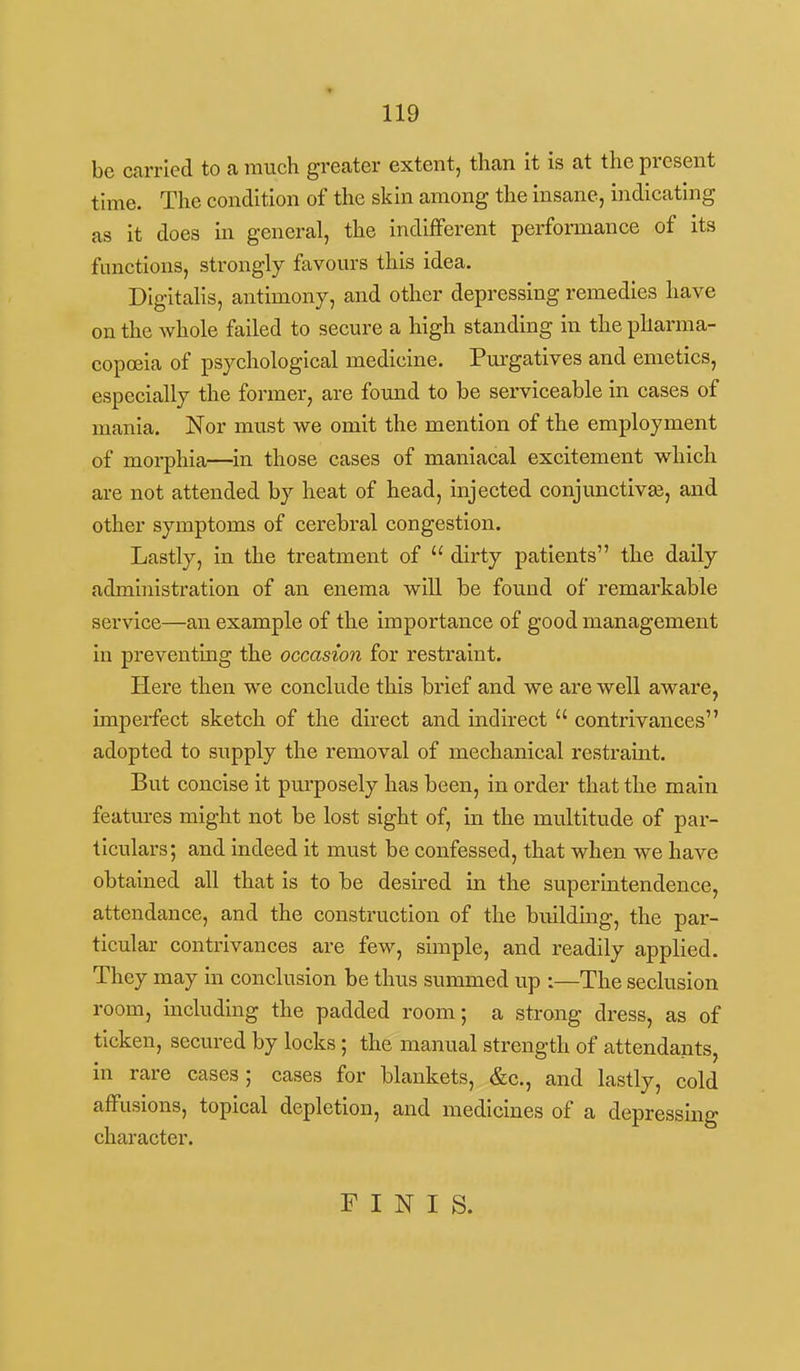 be carried to a much greater extent, than it is at the present time. The condition of the skin among the insane, indicating as it does in general, the indlfFerent performance of its functions, strongly favours this idea. Digitalis, antimony, and other depressing remedies have on the whole failed to secure a high standing in the pharma- copoeia of psychological medicine. Pm-gatives and emetics, especially the former, are found to be serviceable in cases of mania. Nor must we omit the mention of the employment of morphia—in those cases of maniacal excitement which are not attended by heat of head, injected conjunctivas, and other symptoms of cerebral congestion. Lastly, in the treatment of  dirty patients the daily administration of an enema will be found of remarkable service—an example of the importance of good management in preventing the occasion for restraint. Here then we conclude this brief and we are well aware, imperfect sketch of the direct and indirect  contrivances adopted to supply the removal of mechanical restraint. But concise it purposely has been, in order that the main features might not be lost sight of, in the multitude of par- ticulars; and indeed it must be confessed, that when we have obtained all that is to be desired in the superintendence, attendance, and the construction of the buildmg, the par- ticular contrivances are few, simple, and readily applied. They may in conclusion be thus summed up :—The seclusion room, including the padded room; a strong dress, as of ticken, secured by locks ; the manual strength of attendants, in rare cases; cases for blankets, &c., and lastly, cold affusions, topical depletion, and medicines of a depressing character. FINIS.