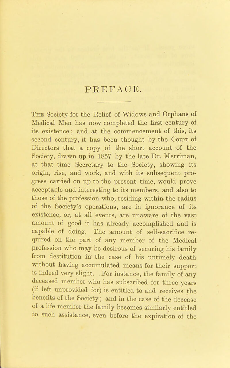 PEEFACE. The Society for the Belief of Widows and Orphans of Medical Men has now completed the first century of its existence; and at the commencement of this, its second century, it has been thought by the Court of Directors that a copy, of the short account of the Society, drawn up in 1857 by the late Dr. Merriman, at that time Secretary to the Society, showing its origin, rise, and work, and with its subsequent pro- gress carried on up to the present time, would prove acceptable and interesting to its members, and also to those of the profession who, residing within the radius of the Society's operations, are in ignorance of its existence, or, at all events, are unaware of the vast amount of good it has already accomplished and is capable' of doing. The amount of self-sacrifice re- quired on the part of any member of the Medical profession who may be desirous of securing his family from destitution in the case of his untimely death without having accumulated means for their support is indeed very shght. For instance, the family of any deceased member who has subscribed for three years (if left unprovided for) is entitled to and receives the benefits of the Society; and in the case of the decease of a hfe member the family becomes similarly entitled to such assistance, even before the expiration of the