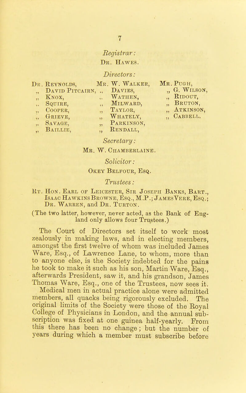 Begistrar: Dr. Hawes. Directors: Dk. Reynolds, Mr. W. Walker, Mr. Pugh, David Pitcairn, Davies, Knox, ,, Wathen, Squire, Milward, Cooper, „ Taylor, GrRIEVE, „ WhATELY, „ G-. Wilson, „ Savage, „ Parkinson, „ RlDOUT, „ Bruton, „ Atkinson, ,, Cabbell. Baillie, „ Rendall, Secretary: Mr. W. Chamberlaine. Solicitor : Okey Belfour, Esq. Trustees: Rt. Hon. Earl of Leicester, Sir Joseph Banks, Bart., Isaac Hawkins Browne, Esq., M.P.; JamesVere, Esq.; Dr. Warren, and Dr. Turton. (The two latter, however, never acted, as the Bank of Eng- land only allows four Trustees.) The Court of Directors set itself to work most zealously in making laws, and in electing members, amongst the first twelve of whom was included James Ware, Esq., of Lawrence Lane, to whom, more than to anyone else, is the Society indebted for the pains he took to make it such as his son, Martin Ware, Esq., afterwards President, saw it, and his grandson, James Thomas Ware, Esq., one of the Trustees, now sees it. Medical men in actual practice alone were admitted members, all quacks being rigorously excluded. The original Hmits of the Society were those of the Eoyal College of Physicians in London, and the annual sub- scription was fixed at one guinea half-yearly. From this there has been no change; but the number of years during which a member must subscribe before