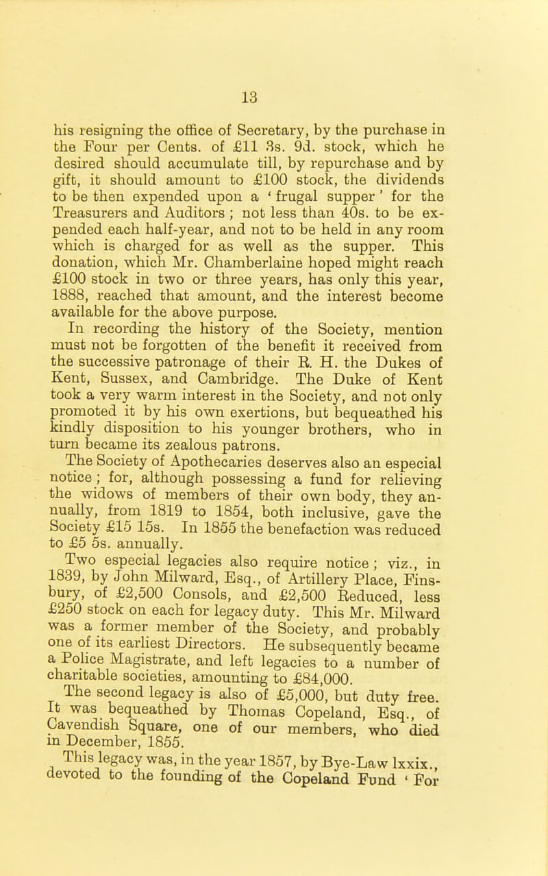 his resigning the office of Secretary, by the purchase in the Four per Cents, of £11 3s. 91. stock, which he desired should accumulate till, by repurchase and by gift, it should amount to £100 stock, the dividends to be then expended upon a ' frugal supper' for the Treasurers and Auditors ; not less than 40s. to be ex- pended each half-year, and not to be held in any room -which is charged for as well as the supper. This donation, which Mr. Chamberlaine hoped might reach £100 stock in two or three years, has only this year, 1888, reached that amount, and the interest become available for the above purpose. In recording the history of the Society, mention must not be forgotten of the benefit it received from the successive patronage of their E. H. the Dukes of Kent, Sussex, and Cambridge. The Duke of Kent took a very warm interest in the Society, and not only promoted it by his own exertions, but bequeathed his kindly disposition to his younger brothers, who in turn became its zealous patrons. The Society of Apothecaries deserves also an especial notice ; for, although possessing a fund for relieving the widows of members of their own body, they an- nually, from 1819 to 1854, both inclusive, gave the Society £15 15s. In 1855 the benefaction was reduced to £5 5s. annually. Two especial legacies also require notice; viz., in 1839, by John Milward, Esq., of Artillery Place, Fins- bury, of £2,500 Consols, and £2,500 Eeduced, less £250 stock on each for legacy duty. This Mr. Milward was a former member of the Society, and probably one of its earliest Directors. He subsequently became a Pohce Magistrate, and left legacies to a number of charitable societies, amounting to £84,000. The second legacy is also of £5,000, but duty free. It was bequeathed by Thomas Copeland, Esq., of Cavendish Square, one of our members, who died m December, 1855. This legacy was, in the year 1857, by Bye-Law Ixxix. devoted to the founding of the Copeland Fund ' For