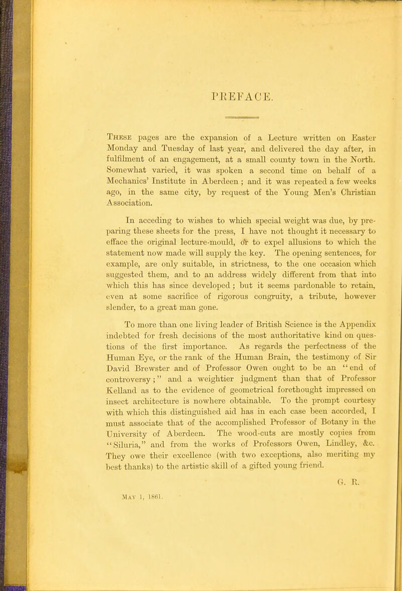 PEEFACE. Thkse pages are the expansion of a Lecture written on Easter Monday and Tuesday of last year, and delivered the day after, in fulfilment of an engagement, at a smaU county town in the North. Somewhat varied, it was spoken a second time on behalf of a Mechanics' Institute in Aberdeen ; and it was repeated a few weeks ago, in the same city, by request of the Young Men's Christian Association. In acceding to wishes to which special weight was due, by pre- paring these sheets for the press, I have not thought it necessary to efface the original lecture-mould, oV to expel allusions to which the statement now made will supply the key. The opening sentences, for examine, are only suitable, in strictness, to the one occasion which suggested them, and to an address widely dififerent from that into which this has since developed ; but it seems pardonable to retain, even at some sacrifice of rigorous congruity, a tribute, however slender, to a great man gone. To more than one living leader of British Science is the Appendix indebted for fresh decisions of the most authoritative kind on ques- tions of the first importance. As regards the j^erfectness of the Human Eye, or the rank of the Himian Brain, the testimony of Sir David Brewster and of Professor Owen ought to be an end of controversy; and a weightier judgment than that of Professor KeUand as to the evidence of geometrical forethought impressed on insect architecture is nowhere obtainable. To the prompt courtesy with which this distinguished aid has in each case been accorded, I must associate that of the accomplished Professor of Botany in the University of Aberdeen. The wood-cuts are mostly copies from Siluria, and from the works of Professors Owen, Lindley, &c. They owe their excellence (with two exceptions, also meriting my best thanks) to the artistic skill of a gifted young friend. G. R. May 1, 18til.