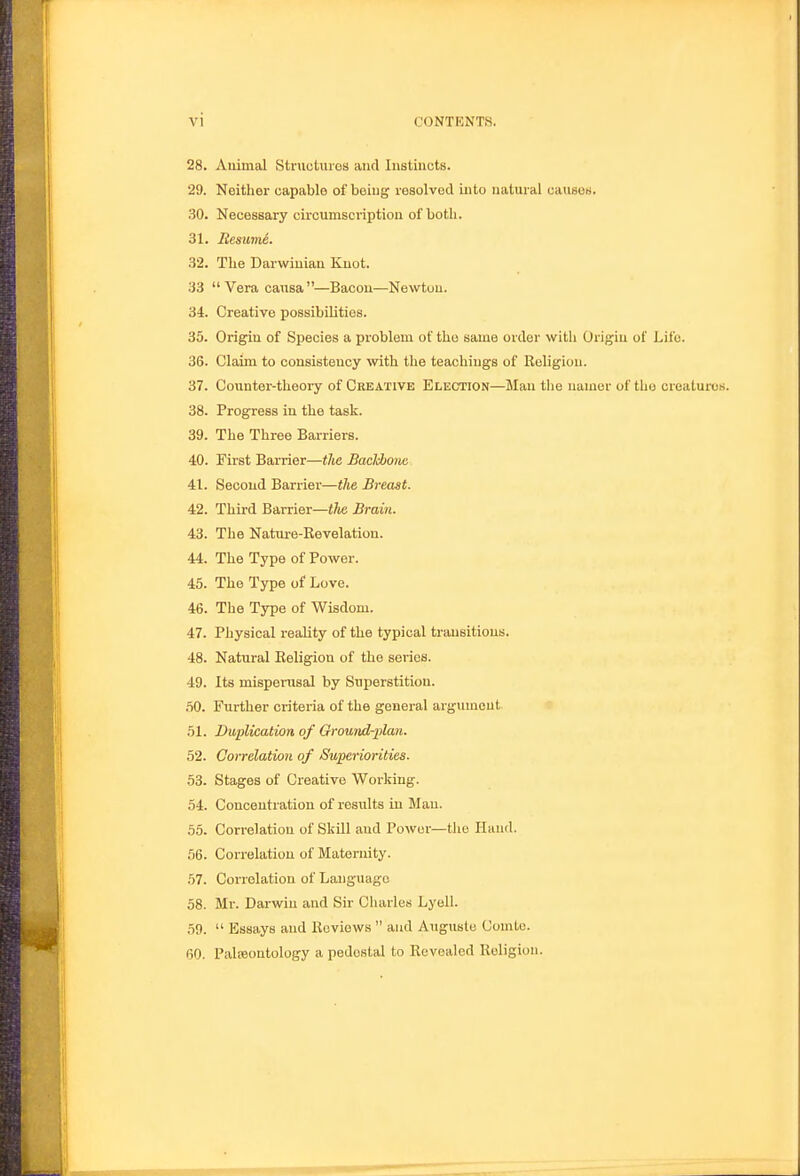 28. Animal Structuroa and lustincts. 29. Neither capable of being resolved into natural causoH. 30. Necessary circumscription of both. 31. Resume. 32. The Darwinian Knot. 33 Vera causa—Bacon—Newton. 34. Creative possibilities. 35. Origin of Species a problem of the same order with Origin of Life. 36. Claim to consistency with the teachings of Religion. 37. Counter-theory of Creative Election—Man the namer of tho creatures. 38. Progress in the task. 39. The Three Barriers. 40. First Barrier—tlie BacJcbone 41. Second Barrier—tJie Breast. 42. Third Barrier—the Brain. 43. The Nature-Revelation. 44. The Type of Power. 45. The Type of Love. 46. The Type of Wisdom. 47. Physical reality of the typical transitions. 48. Natural Religion of the series. 49. Its misperusal by Superstition. .50. Further criteria of the general argument 51. Duplication of Grouiid-j'lan. 52. Correlation of Superiorities. 53. Stages of Creative Working. 54. Concentration of results in Man. 55. Correlation of Skill and Power—tho Iluud. 56. Correlation of Maternity. 57. Correlation of Language 58. Mr. Darwin and Sir Ciiarles Lyell. 59.  Essays and Reviews  and Auguste Comic. 60. Paleontology a pedestal to Revealed Religion.