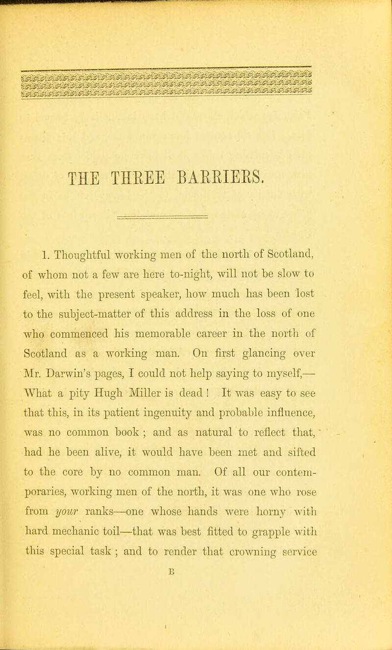 THE THEEE BAKRIEES. 1. Thoughtful working men of the north of Scotland, of whom not a few are here to-night, will not be slow to feel, with the present sjDeaker, how much has been lost to the subject-matter of this address in the loss of one who commenced his memorable career in the nortli of Scotland as a working man. On first glancing over Mr. Darwin's pages, I could not help saying to myself,— What a pity Hugh Miller is dead ! It was easy to see that this, in its patient ingenuity and probable influence, was no common book ; and as natural to reflect that, had he been alive, it would have been met and sifted to the core by no common man. Of all our contem- poraries, working men of the north, it was one who rose from your ranks—one whose hands were horny with hard mechanic toil—that was best fitted to grapple with this special task ; and to render that crowning sei-vice B