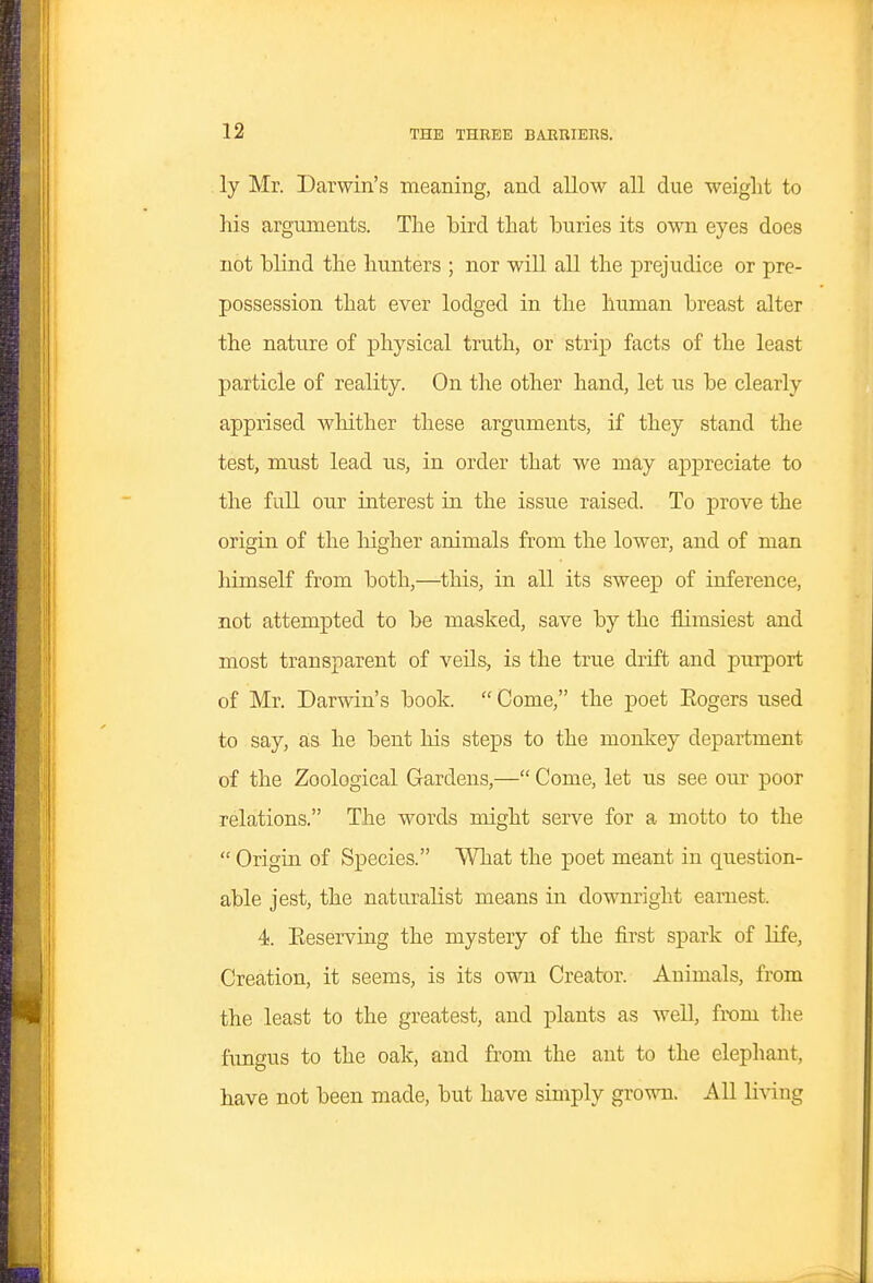 ly Mr. Darwin's meaning, and allow all due weiglit to his arguments. The bird that buries its own eyes does not blind the hunters ; nor will all the prejudice or pre- possession that ever lodged in the human breast alter the nature of physical truth, or strip facts of the least particle of reality. On the other hand, let us be clearly apprised whither these arguments, if they stand the test, must lead us, in order that we may appreciate to the full our interest in the issue raised. To prove the origin of the liigher animals from the lower, and of man himself from both,—this, in all its sweep of inference, not attempted to be masked, save by the flimsiest and most transparent of veils, is the true drift and purport of Mr. Darwin's book.  Come, the poet Eogers used to say, as he bent Ms steps to the monlcey department of the Zoological Gardens,— Come, let us see our poor relations. The words might serve for a motto to the  Origin of Species. What the poet meant in question- able jest, the naturalist means in downright earnest. 4. Eeserving the mystery of the first spark of life, Creation, it seems, is its own Creator. Animals, from the least to the greatest, and plants as well, from the fungus to the oak, and from the ant to the elephant, have not been made, but have simply grown. All living