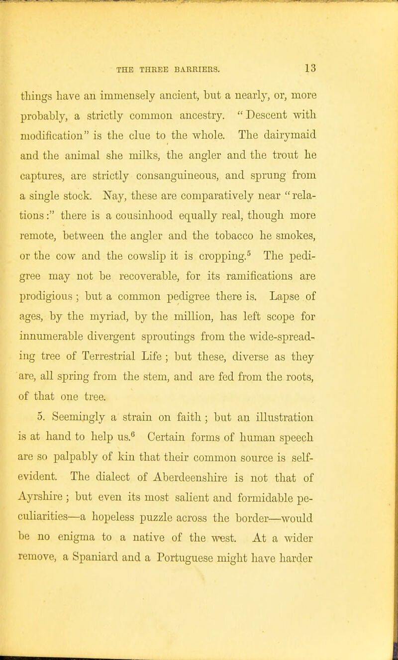 things have an immensely ancient, but a nearly, or, more probably, a strictly common ancestry. Descent with modification is the clue to the whole. The dairymaid and the animal she milks, the angler and the trout he captures, are strictly consanguineous, and sprung from a single stock. Nay, these are comparatively near  rela- tions : there is a cousinhood equally real, though more remote, between the angler and the tobacco he smokes, or the cow and the cowslip it is cropping.^ The pedi- gree may not be recoverable, for its ramifications are prodigious ; but a common pedigree there is. Lapse of ages, by the myiiad, by the million, has left scope for innumerable divergent sproutings from the wide-spread- ing tree of Terrestrial Life ; but these, diverse as they are, aU spring from the stem, and are fed from the roots, of that one tree. 5. Seemingly a strain on faith ; but an illustration is at hand to help us.^ Certain forms of human speech are so palpably of kin that their common source is self- evident. The dialect of Aberdeenshire is not that of Ayrshire ; but even its most salient and formidable pe- culiarities—a hopeless puzzle across the border—would be no enigma to a native of the west. At a wider remove, a Spaniard and a Portuguese might have harder