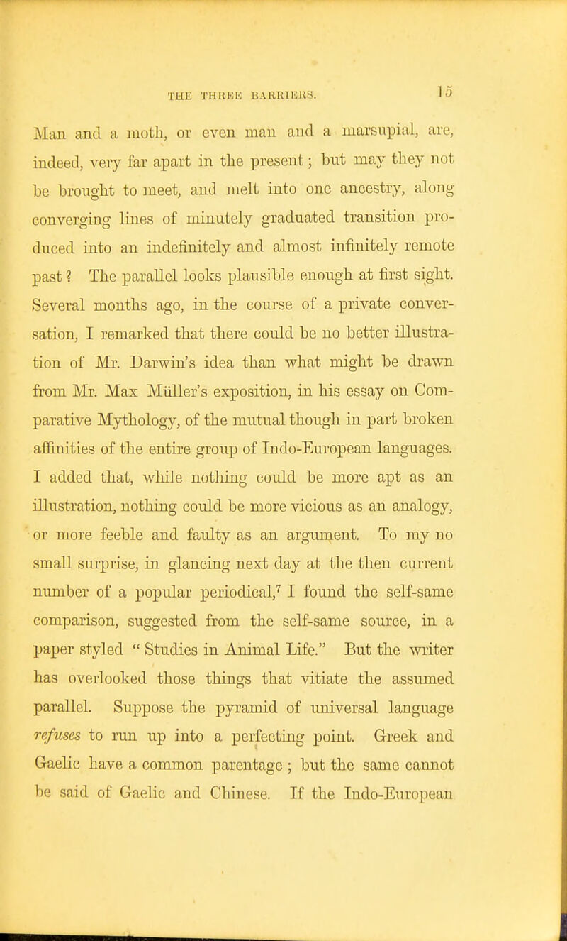 Alan and a moth, or even man and a marsupial, are, indeed, very far apart in the present; but may they not be brought to meet, and melt into one ancestry, along converging lines of minutely graduated transition pro- duced into an indefinitely and almost infinitely remote past ? The parallel looks plausible enougb at first sight. Several months ago, in the course of a private conver- sation, I remarked that there could be no better illustra- tion of Mr. Darwin's idea than what might be drawn from Mr. Max Muller's exposition, in his essay on Com- parative Mythology, of the mutual though in part broken affinities of the entire group of Indo-European languages. I added that, while notliing could be more apt as an illustration, nothing could be more vicious as an analogy, or more feeble and faulty as an argument. To ray no small surprise, in glancing next day at the then current nimiber of a popular periodical,^ I found the self-same comparison, suggested from the self-same source, in a paper styled  Studies in Animal Life. But the writer has overlooked those things that vitiate the assumed parallel. Suppose the pyramid of universal language refuses to run up into a perfecting point. Greek and Gaelic have a common parentage ; but the same cannot be said of Gaelic and Chinese. If the Indo-European