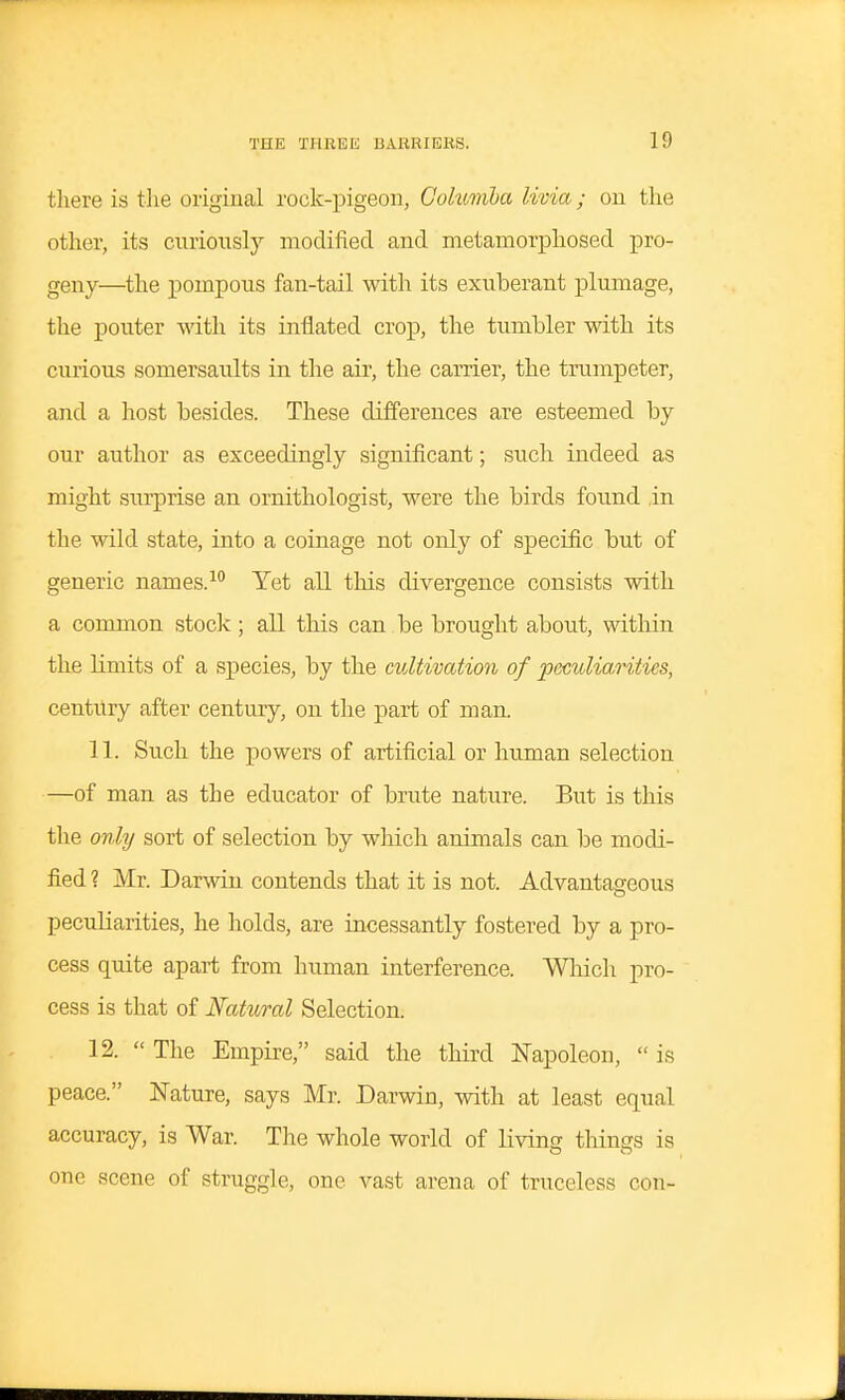 tliere is the original rock-pigeon, Gohmiba livia; on the other, its curiously modified and metamorphosed pro- geny—the pompous fan-tail with its exuberant plumage, the pouter with its inflated crop, the tumbler with its curious somersaults in the air, the carrier, the trumpeter, and a host besides. These differences are esteemed by our author as exceedingly significant; such indeed as might surprise an ornithologist, were the birds found in the wild state, into a coinage not only of specific but of generic names.-^ Yet all this divergence consists with a common stock; all this can be brought about, within the limits of a species, by the cultivation of peculiarities, century after century, on the part of man. 11. Such the powers of artificial or human selection —of man as the educator of brute nature. But is this the only sort of selection by wliich animals can be modi- fied ? Mr. Darwin contends that it is not. Advantageous peculiarities, he holds, are incessantly fostered by a pro- cess quite apart from human interference. Which pro- cess is that of Natural Selection. 12. The Empire, said the third N'apoleon, is peace. Nature, says Mr. Darwin, with at least equal accuracy, is War. The whole world of living tilings is one scene of struggle, one vast arena of trnceless con-