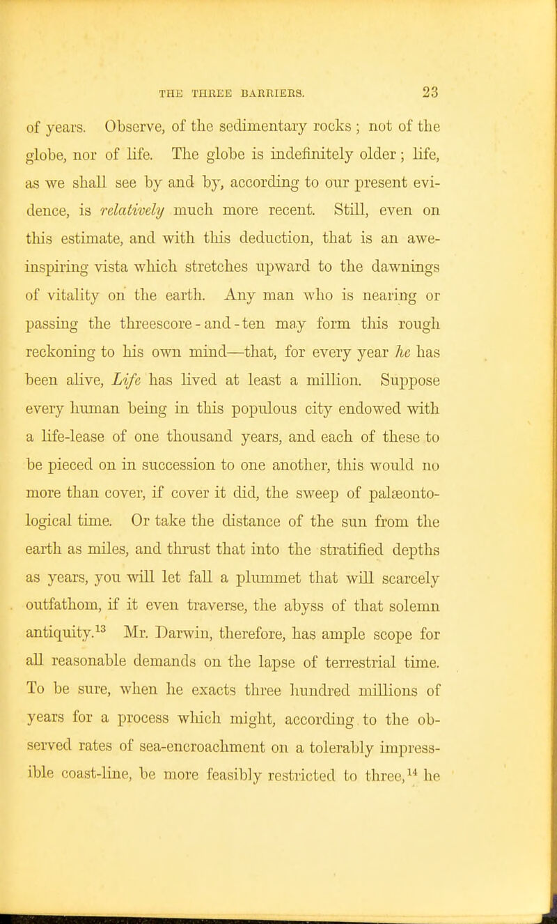 of years. Observe, of the sedimentary rocks ; not of the globe, nor of life. The globe is indefinitely older; life, as we shall see by and by, according to onr present evi- dence, is relatively much more recent. Still, even on this estimate, and with this deduction, that is an awe- inspiring vista which stretches upward to the dawnings of vitality on the earth. Any man who is nearing or passing the threescore - and - ten may form this rough reckoiuDg to his own mind—that, for every year he has been alive. Life has lived at least a million. Suppose every human being in this populous city endowed with a life-lease of one thousand years, and each of these to be pieced on in succession to one another, this would no more than cover, if cover it did, the sweep of palteonto- logical time. Or take the distance of the sun from the earth as miles, and thrust that into the stratified depths as years, you will let fall a plummet that will scarcely outfathom, if it even traverse, the abyss of that solemn antiquity.Mr. Darwin, therefore, has ample scope for all reasonable demands on the lapse of terrestrial time. To be sure, when he exacts three hundred millions of years for a process wliich might, according to the ob- served rates of sea-encroachment on a tolerably impress- ible coast-line, be more feasibly restricted to three, he