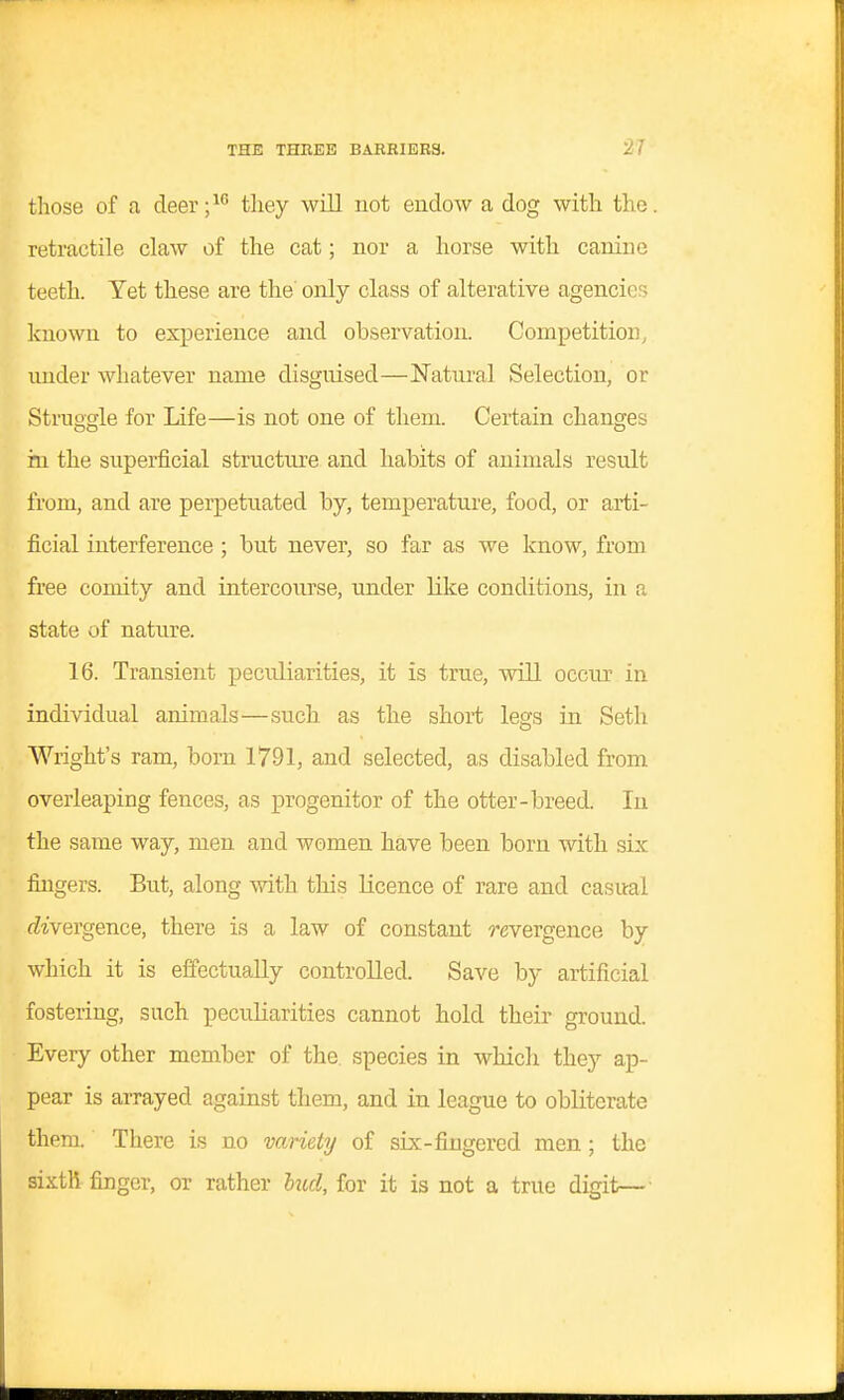 those of a deer;^ they will not endow a dog with the. retractile claw of the cat; nor a horse with canine teeth. Yet these are the only class of alterative agencies known to experience and observation. Competition, under whatever name disguised—Natural Selection, or Struggle for Life—is not one of them. Certain changes in the superficial structure and habits of animals result from, and are perpetuated by, temperature, food, or arti- ficial interference ; but never, so far as we know, from free comity and intercourse, under like conditions, in a state of nature. 16. Transient peculiarities, it is true, will occur in individual animals—such as the short lesfs in Seth Wright's ram, born 1791, and selected, as disabled from overleaping fences, as progenitor of the otter-breed. In the same way, men and women have been born with six fingers. But, along with, this Kcence of rare and casual divergence, there is a law of constant revergence by which it is effectually controlled. Save by artificial fostering, such pecuKarities cannot hold their ground. Every other member of the species in which they ap- pear is arrayed against them, and in league to obliterate them. There is no variety of six-fingered men; the sixth finger, or rather lucl, for it is not a true digit—■