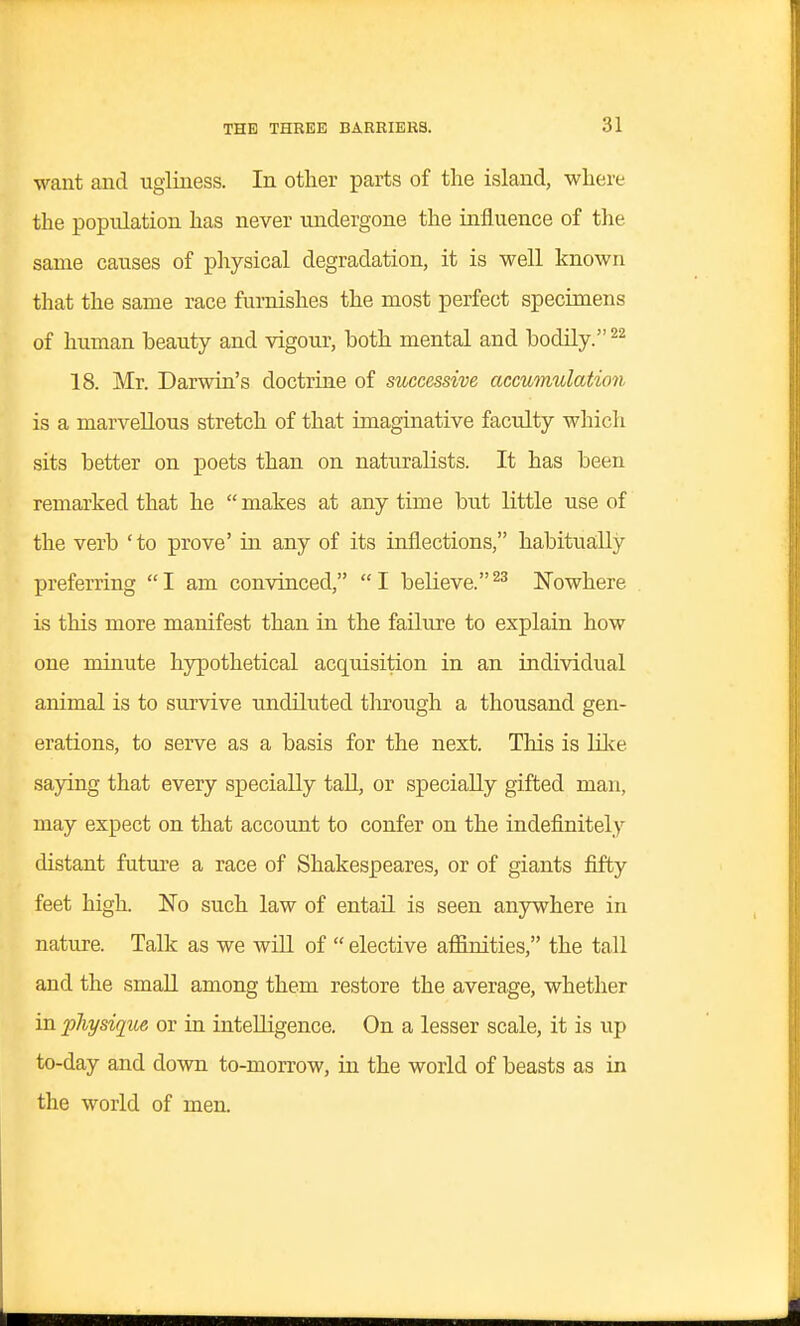 want and ugliness. In other parts of the island, where the population has never undergone the influence of tlie same causes of physical degradation, it is well known that the same race furnishes the most perfect specimens of human beauty and vigour, both mental and bodily. 18. Mr. Darwin's doctrine of successive accumulation is a marvellous stretch of that imaginative faculty which sits better on poets than on naturalists. It has been remarked that he  makes at any time but little use of the verb 'to prove' in any of its inflections, habitua;lly preferring I am convinced, I believe.Nowhere is this more manifest than in the failure to explain how one minute hypothetical acq[uisition in an individual animal is to survive undiluted through a thousand gen- erations, to serve as a basis for the next. This is lil<e saying that every specially tall, or specially gifted man, may expect on that account to confer on the indefinitely distant futui'e a race of Shakespeares, or of giants fifty feet high. No such law of entail is seen anywhere in nature. Talk as we wiU of  elective affinities, the tall and the small among them restore the average, whether in physique or in intelligence. On a lesser scale, it is up to-day and down to-morrow, in the world of beasts as in the world of men.