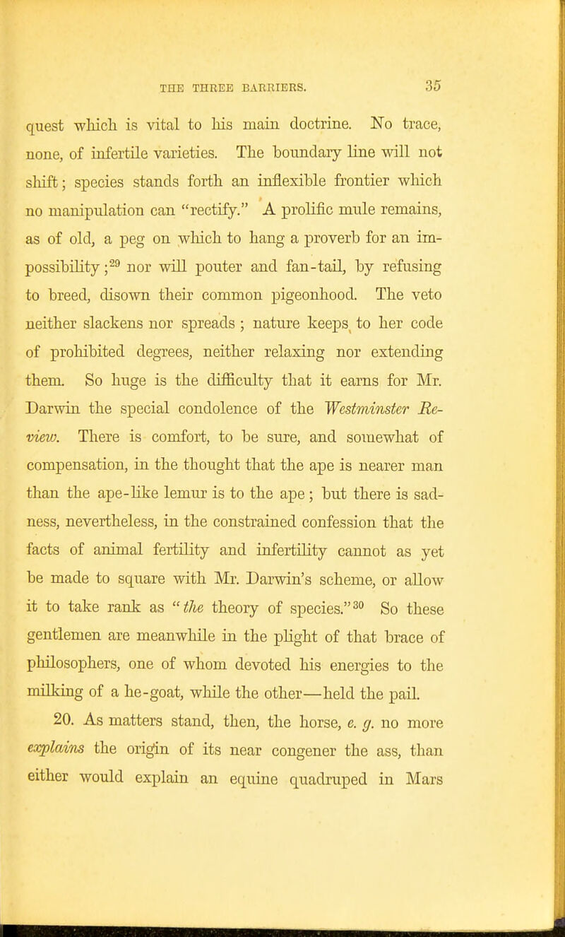 quest wliich is vital to liis main doctrine. No trace, none, of infertile varieties. The boundary line will not slaift; species stands forth an inflexible frontier wliich no manipulation can rectify. A prolific mule remains, as of old, a peg on wliich to hang a proverb for an im- possibility nor will pouter and fan-tail, by refusing to breed, disown their common pigeonhood. The veto neither slackens nor spreads ; nature keexDS^ to her code of prohibited degrees, neither relaxing nor extending them. So huge is the difficulty that it earns for Mr. Darwin the special condolence of the Westminster Re- view. There is comfort, to be sure, and somewhat of compensation, in the thought that the ape is nearer man than the ape-like lemur is to the ape; but there is sad- ness, nevertheless, in the constrained confession that the facts of animal fertility and infertility cannot as yet be made to square with Mr. Darwin's scheme, or allow it to take rank as the theory of species.So these gentlemen are meanwhile in the plight of that brace of philosophers, one of whom devoted his energies to the milking of a he-goat, wliile the other—held the pail. 20. As matters stand, then, the horse, e. g. no more explaiTis the origin of its near congener the ass, than either would explain an equine quadruped in Mars